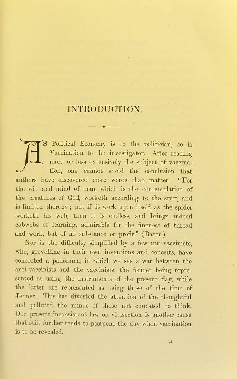 INTRODUCTION. S Political Economy is to the politician, so is Vaccination to the investigator. After reading more or less extensively the subject of vaccina- tion, one cannot avoid the conclusion that authors have discovered more words than matter. For the wit and mind of man, which is the contemplation of the creatures of God, worketh according to the stuff, and is limited thereby; but if it work upon itself, as the spider worketh his web, then it is endless, and brings indeed cobwebs of learning, admirable for the fineness of thread and work, but of no substance or profit (Bacon). Nor is the difficulty simplified by a few anti-vaccinists, who, grovelling in their own inventions and conceits, have concocted a panorama, in which we see a war between the anti-vaccinists and the vaccinists, the former being repre- sented as using the instruments of the present day, while the latter are represented as using those of the time of Jenner. This has diverted the attention of the thoughtful and polluted the minds of those not educated to think. Our present inconsistent law on vivisection is another cause that still further tends to postpone the day when vaccination is to be revealed. B