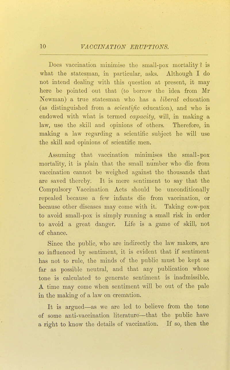 Does vaccination minimise the small-pox mortality ? is what the statesman, in particular, asks. Although I do not intend dealing with this question at present, it may here be pointed out that (to borrow the idea from Mr Newman) a true statesman who has a liberal education (as distinguished from a scientific education), and who is endowed with what is termed capacity, will, in making a law, use the skill and opinions of others. Therefore, in making a law regarding a scientific subject he will use the skill and opinions of scientific men. Assuming that vaccination minimises the small-pox mortality, it is plain that the small number who die from vaccination cannot be weighed against the thousands that are saved thereby. It is mere sentiment to say that the Compulsory Vaccination Acts should be unconditionally repealed because a few infants die from vaccination, or because other diseases may come with it. Taking cow-pox to avoid small-pox is simply running a small risk in order to avoid a great danger. Life is a game of skill, not of chance. Since the public, who are indirectly the law makers, are so influenced by sentiment, it is evident that if sentiment has not to rule, the minds of the public must be kept as far as possible neutral, and that any publication whose tone is calculated to generate sentiment is inadmissible. A time may come when sentiment will be out of the pale in the making of a law on cremation. It is argued—as we are led to believe from the tone of some anti-vaccination literature—that the public have a right to know the details of vaccination. If so, then the