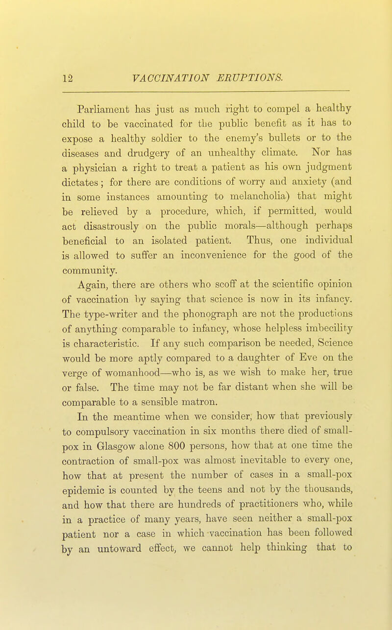 Parliament has just as much right to compel a healthy- child to be vaccinated for the public benefit as it has to expose a healthy soldier to the enemy's bullets or to the diseases and drudgery of an unhealthy climate. Nor has a physician a right to treat a patient as his own judgment dictates; for there are conditions of worry and anxiety (and in some instances amounting to melancholia) that might be relieved by a procedure, which, if permitted, would act disastrously on the public morals—although perhaps beneficial to an isolated patient. Thus, one individual is allowed to suffer an inconvenience for the good of the community. Again, there are others who scoff at the scientific opinion of vaccination by saying that science is now in its infancy. The type-writer and the phonograph are not the productions of anything comparable to infancy, whose helpless imbecility- is characteristic. If any such comparison be needed, Science would be more aptly compared to a daughter of Eve on the verge of womanhood—who is, as we wish to make her, true or false. The time may not be far distant when she will be comparable to a sensible matron. In the meantime when we consider, how that previously to compulsory vaccination in six months there died of small- pox in Glasgow alone 800 persons, how that at one time the contraction of small-pox was almost inevitable to every one, how that at present the number of cases in a small-pox epidemic is counted by the teens and not by the thousands, and how that there are hundreds of practitioners who, while in a practice of many years, have seen neither a small-pox patient nor a case in which vaccination has been followed by an untoward effect, we cannot help thinking that to