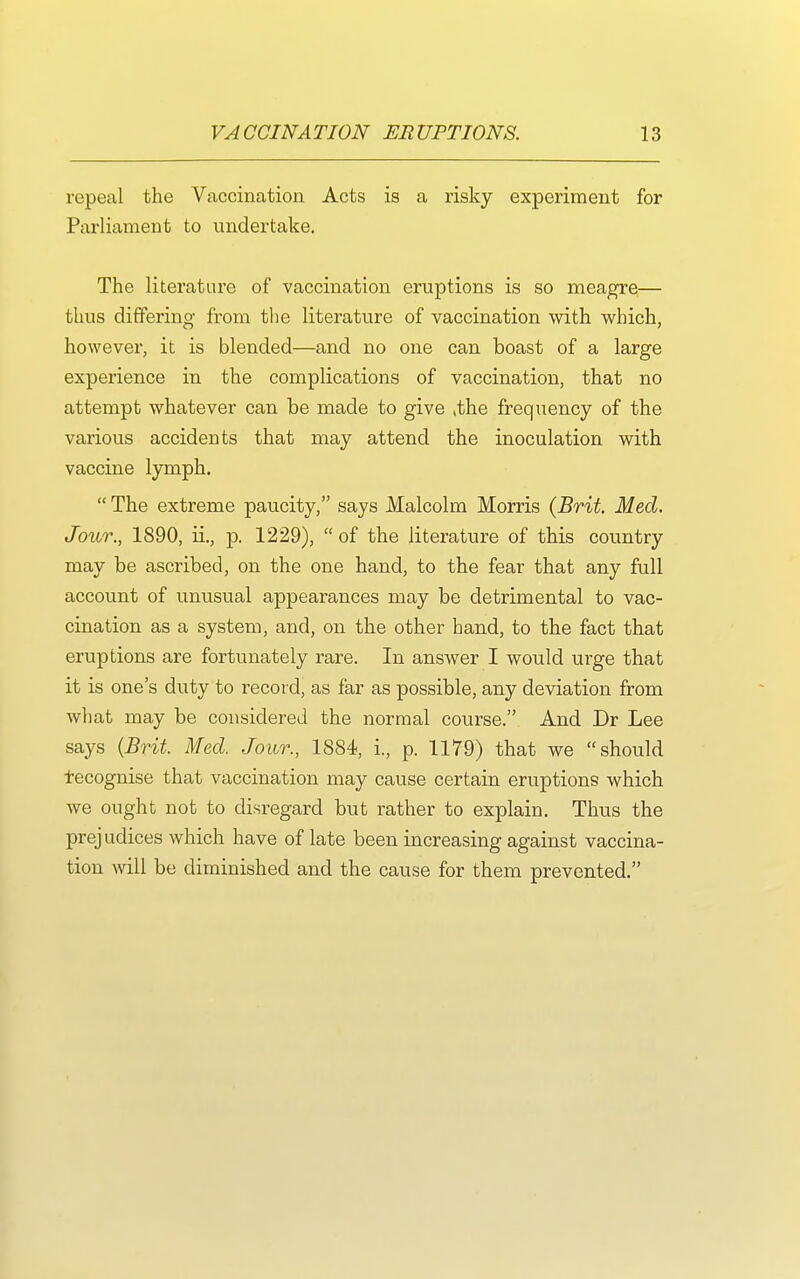 repeal the Vaccination Acts is a risky experiment for Parliament to undertake. The literature of vaccination eruptions is so meagre— thus differing from the literature of vaccination with which, however, it is blended—and no one can boast of a large experience in the complications of vaccination, that no attempt whatever can be made to give ,the frequency of the various accidents that may attend the inoculation with vaccine lymph.  The extreme paucity, says Malcolm Morris {Brit. Med. Jour., 1890, ii., p. 1229),  of the literature of this country may be ascribed, on the one hand, to the fear that any full account of unusual appearances may be detrimental to vac- cination as a system, and, on the other hand, to the fact that eruptions are fortunately rare. In answer I would urge that it is one's duty to record, as far as possible, any deviation from what may be considered the normal course. And Dr Lee says {Brit. Med. Jour., 1884, i., p. 1179) that we should f ecognise that vaccination may cause certain eruptions which we ought not to disregard but rather to explain. Thus the prejudices which have of late been increasing against vaccina- tion will be diminished and the cause for them prevented.