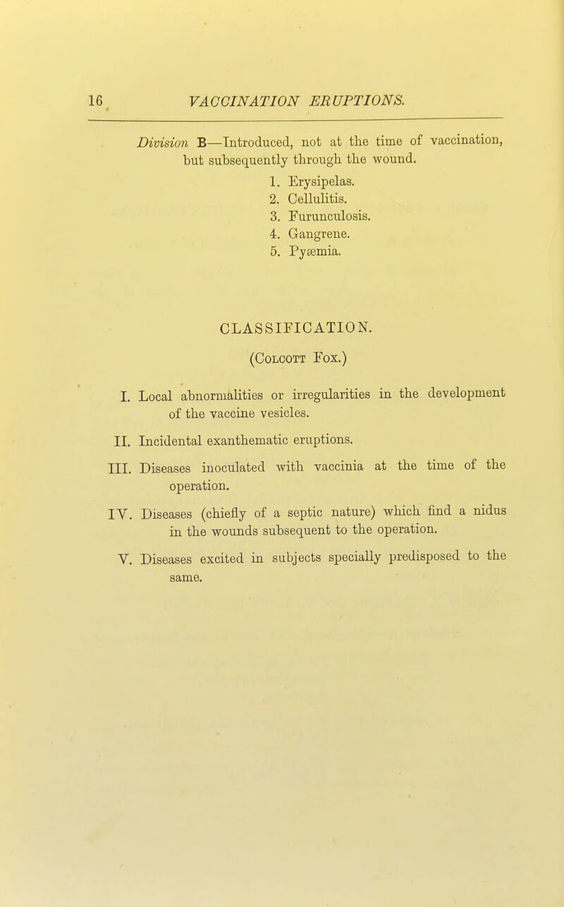 Division B—Introduced, not at the time of vaccination, but subsequently through the wound. 1. Erysipelas. 2. Cellulitis. 3. Furunculosis. 4. Gangrene. 5. Pyasmia. CLASSIFICATION. (COLCOTT FOX.) I. Local abnormalities or irregularities in the development of the vaccine vesicles. II. Incidental exanthematic eruptions. III. Diseases inoculated with vaccinia at the time of the operation. IV. Diseases (chiefly of a septic nature) which find a nidus in the wounds subsequent to the operation. V. Diseases excited in subjects specially predisposed to the same.