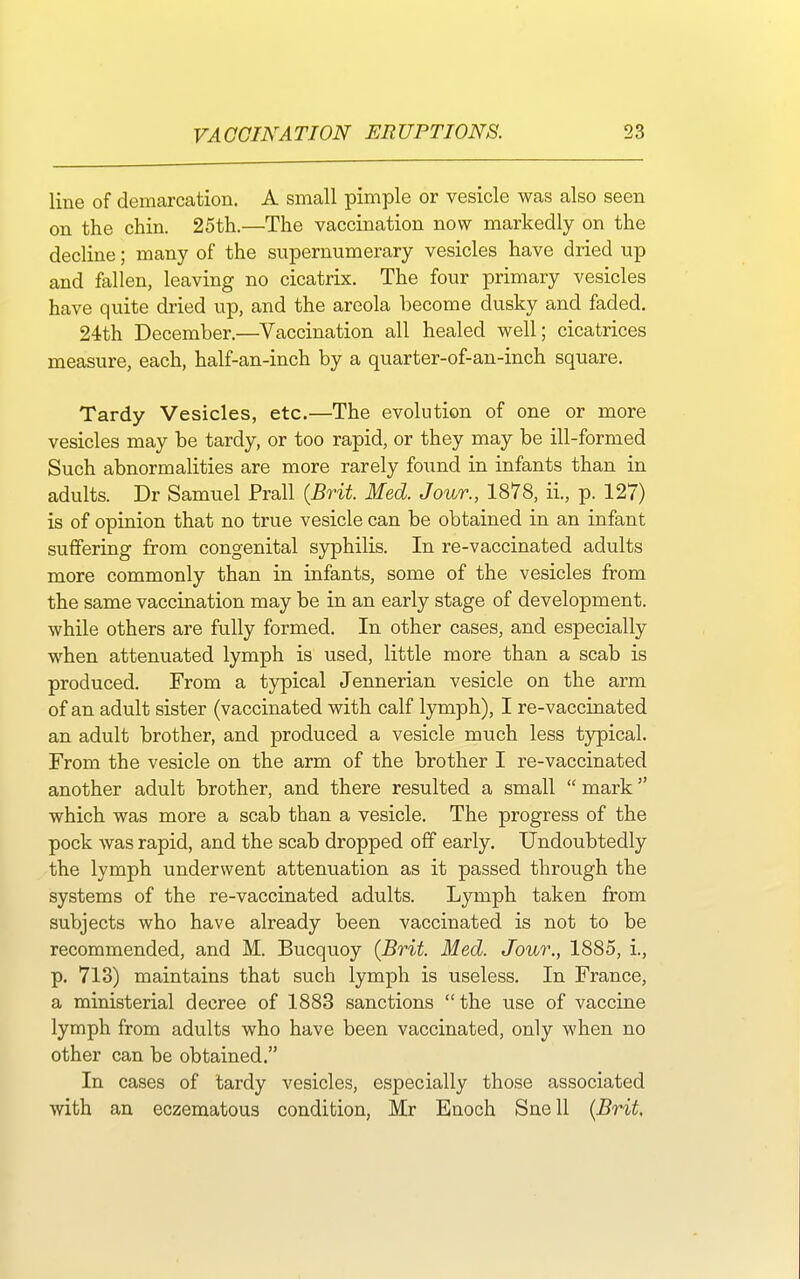 line of demarcation. A small pimple or vesicle was also seen on the chin. 25th.—The vaccination now markedly on the decline; many of the supernumerary vesicles have dried up and fallen, leaving no cicatrix. The four primary vesicles have quite dried up, and the areola become dusky and faded. 24th December.—Vaccination all healed well; cicatrices measure, each, half-an-inch by a quarter-of-an-inch square. Tardy Vesicles, etc.—The evolution of one or more vesicles may be tardy, or too rapid, or they may be ill-formed Such abnormalities are more rarely found in infants than in adults. Dr Samuel Prall {Brit. Med. Jour., 1878, ii., p. 127) is of opinion that no true vesicle can be obtained in an infant suffering from congenital syphilis. In re-vaccinated adults more commonly than in infants, some of the vesicles from the same vaccination may be in an early stage of development, while others are fully formed. In other cases, and especially when attenuated lymph is used, little more than a scab is produced. From a typical Jennerian vesicle on the arm of an adult sister (vaccinated with calf lymph), I re-vaccinated an adult brother, and produced a vesicle much less typical. From the vesicle on the arm of the brother I re-vaccinated another adult brother, and there resulted a small  mark which was more a scab than a vesicle. The progress of the pock was rapid, and the scab dropped off early. Undoubtedly the lymph underwent attenuation as it passed through the systems of the re-vaccinated adults. Lymph taken from subjects who have already been vaccinated is not to be recommended, and M. Bucquoy (Brit. Med. Jour., 1885, i., p. 713) maintains that such lymph is useless. In France, a ministerial decree of 1883 sanctions the use of vaccine lymph from adults who have been vaccinated, only when no other can be obtained. In cases of tardy vesicles, especially those associated with an eczematous condition, Mr Enoch Snell (Brit.