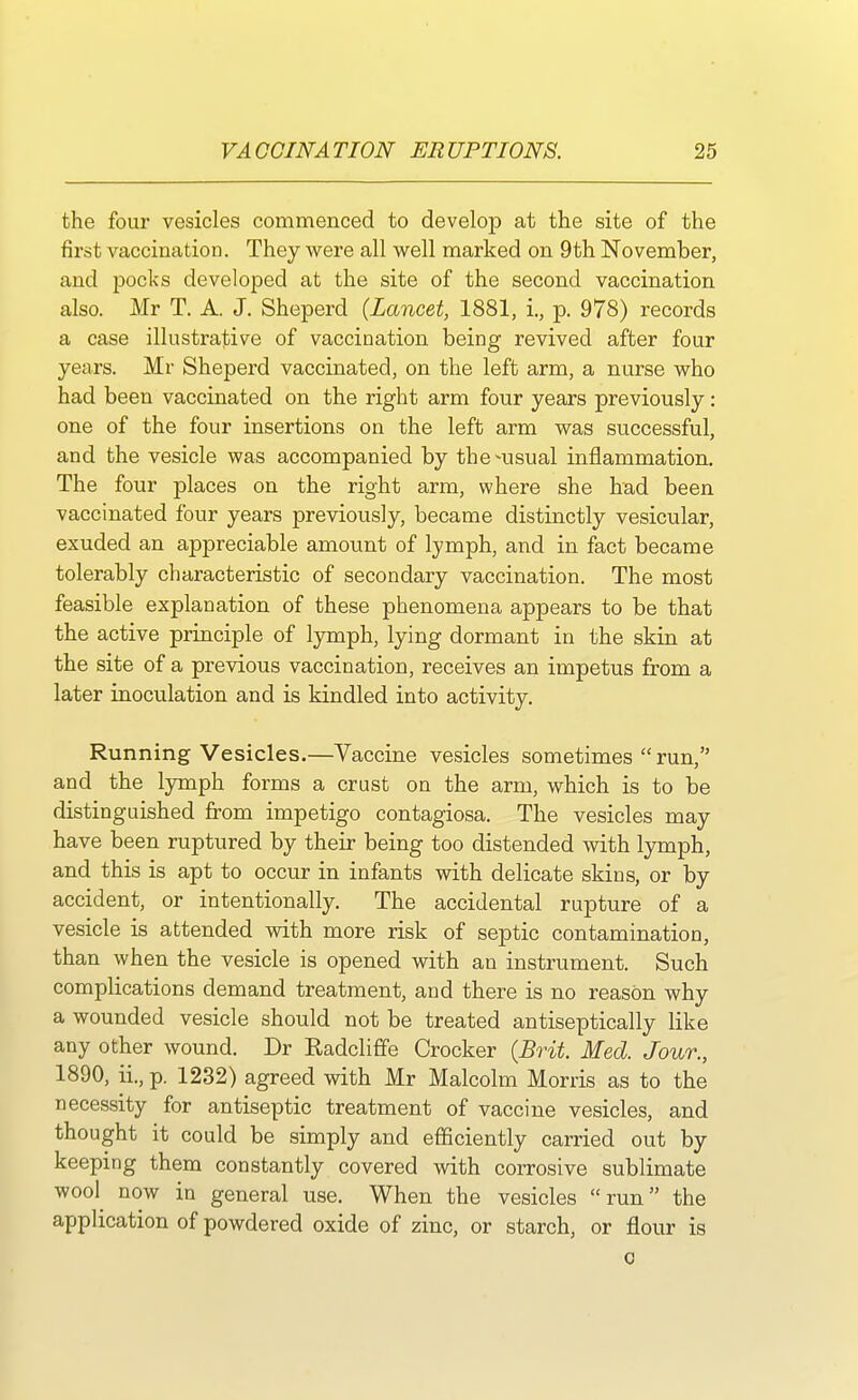 the four vesicles commenced to develop at the site of the first vaccination. They were all well marked on 9th November, and pocks developed at the site of the second vaccination also. Mr T. A. J. Sheperd {Lancet, 1881, i., p. 978) records a case illustrative of vaccination being revived after four years. Mr Sheperd vaccinated, on the left arm, a nurse who had been vaccinated on the right arm four years previously: one of the four insertions on the left arm was successful, and the vesicle was accompanied by the^usual inflammation. The four places on the right arm, where she had been vaccinated four years previously, became distinctly vesicular, exuded an appreciable amount of lymph, and in fact became tolerably characteristic of secondary vaccination. The most feasible explanation of these phenomena appears to be that the active principle of lymph, lying dormant in the skin at the site of a previous vaccination, receives an impetus from a later inoculation and is kindled into activity. Running Vesicles.—Vaccine vesicles sometimes  run, and the lymph forms a crust on the arm, which is to be distinguished from impetigo contagiosa. The vesicles may have been ruptured by their being too distended with lymph, and this is apt to occur in infants with delicate skins, or by accident, or intentionally. The accidental rupture of a vesicle is attended with more risk of septic contamination, than when the vesicle is opened with an instrument. Such complications demand treatment, and there is no reason why a wounded vesicle should not be treated antiseptically like any other wound. Dr Radcliffe Crocker (Brit. Med. Jour., 1890, ii., p. 1232) agreed with Mr Malcolm Morris as to the necessity for antiseptic treatment of vaccine vesicles, and thought it could be simply and efficiently carried out by keeping them constantly covered with corrosive sublimate wool^ now in general use. When the vesicles run the application of powdered oxide of zinc, or starch, or flour is o