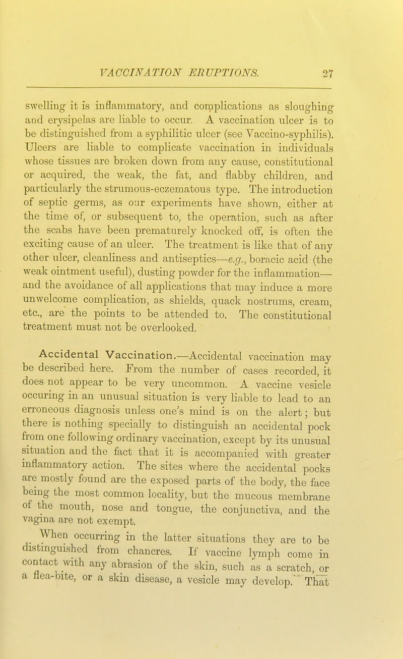 swelling it is inflammatory, and complications as sloughing and erysipelas are liable to occur. A vaccination ulcer is to be distinguished from a syphilitic ulcer (see Vaccino-syphilis). Ulcers are liable to complicate vaccination in individuals whose tissues are broken down from any cause, constitutional or acquired, the weak, the fat, and flabby children, and particularly the strumous-eczematous type. The introduction of septic germs, as our experiments have shown, either at the time of, or subsequent to, the operation, such as after the scabs have been prematurely knocked off, is often the exciting cause of an ulcer. The treatment is like that of any other ulcer, cleanliness and antiseptics—e.g., boracic acid (the weak ointment useful), dusting powder for the inflammation— and the avoidance of all applications that may induce a more unwelcome complication, as shields, quack nostrums, cream, etc., are the points to be attended to. The constitutional treatment must not be overlooked. Accidental Vaccination.—Accidental vaccination may be described here. From the number of cases recorded, it does not appear to be very uncommon. A vaccine vesicle occuring in an unusual situation is very liable to lead to an erroneous diagnosis unless one's mind is on the alert; but there is nothing specially to distinguish an accidental pock from one following ordinary vaccination, except by its unusual situation and the fact that it is accompanied with greater inflammatory action. The sites where the accidental pocks are mostly found are the exposed parts of the body, the face being the most common locality, but the mucous membrane of the mouth, nose and tongue, the conjunctiva, and the vagina are not exempt. When occurring in the latter situations they are to be distinguished from chancres. If vaccine lymph come in contact with any abrasion of the skin, such as a scratch, or a flea-bite, or a skin disease, a vesicle may develop. That