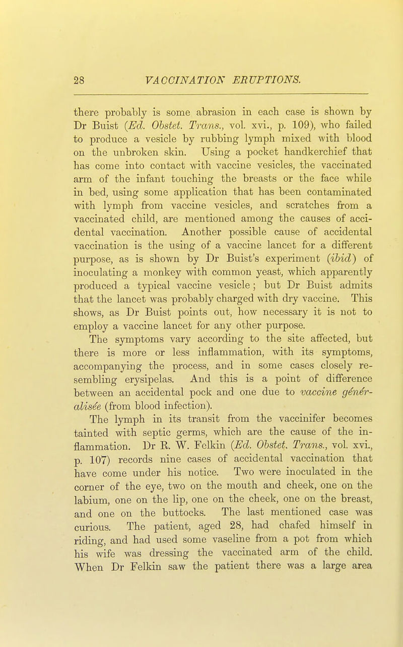 there probably is some abrasion in each case is shown by Dr Buist (Ed. Obstet. Trans., vol. xvi., p. 109), who failed to produce a vesicle by rubbing lymph mixed with blood on the unbroken skin. Using a pocket handkerchief that has come into contact with vaccine vesicles, the vaccinated arm of the infant touching the breasts or the face while in bed, using some application that has been contaminated with lymph from vaccine vesicles, and scratches from a vaccinated child, are mentioned among the causes of acci- dental vaccination. Another possible cause of accidental vaccination is the using of a vaccine lancet for a different purpose, as is shown by Dr Buist's experiment (ibid) of inoculating a monkey with common yeast, which apparently produced a typical vaccine vesicle; but Dr Buist admits that the lancet was probably charged with dry vaccine. This shows, as Dr Buist points out, how necessary it is not to employ a vaccine lancet for any other purpose. The symptoms vary according to the site affected, but there is more or less inflammation, with its symptoms, accompanying the process, and in some cases closely re- sembling erysipelas. And this is a point of difference between an accidental pock and one due to vaccine gener- alise e (from blood infection). The lymph in its transit from the vaccinifer becomes tainted with septic germs, which are the cause of the in- flammation. Dr R W. Felkin (Ed. Obstet. Trans., vol. xvi., p. 107) records nine cases of accidental vaccination that have come under his notice. Two were inoculated in the corner of the eye, two on the mouth and cheek, one on the labium, one on the lip, one on the cheek, one on the breast, and one on the buttocks. The last mentioned case was curious. The patient, aged 28, had chafed himself in riding, and had used some vaseline from a pot from which his wife was dressing the vaccinated arm of the child. When Dr Felkin saw the patient there was a large area