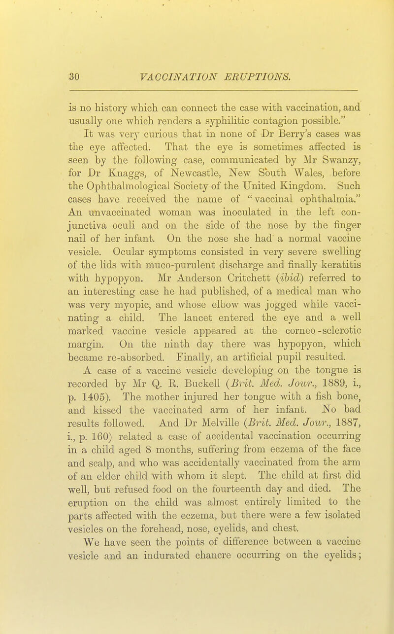 is no history which can connect the case with vaccination, and usually one which renders a syphilitic contagion possible. It was very curious that in none of Dr Berry's cases was the eye affected. That the eye is sometimes affected is seen by the following case, communicated by Mr Swanzy, for Dr Knaggs, of Newcastle, New South Wales, before the Ophthalmological Society of the United Kingdom. Such cases have received the name of  vaccinal ophthalmia. An unvaccinated woman was inoculated in the left con- junctiva oculi and on the side of the nose by the finger nail of her infant. On the nose she had a normal vaccine vesicle. Ocular symptoms consisted in very severe swelling of the lids with muco-purulent discharge and finally keratitis with hypopyon. Mr Anderson Critchett (ibid) referred to an interesting case he had published, of a medical man who was very myopic, and whose elbow was jogged while vacci- nating a child. The lancet entered the eye and a well marked vaccine vesicle appeared at the corneo-sclerotic margin. On the ninth day there was hypopyon, which became re-absorbed. Finally, an artificial pupil resulted. A case of a vaccine vesicle developing on the tongue is recorded by Mr Q. R. Buckell (Brit Med. Jour., 1889, i., p. 1405). The mother injured her tongue with a fish bone, and kissed the vaccinated arm of her infant. No bad results followed. And Dr Melville (Brit. Med. Jour., 1887, i, p. 160) related a case of accidental vaccination occurring in a child aged 8 months, suffering from eczema of the face and scalp, and who was accidentally vaccinated from the arm of an elder child with whom it slept. The child at first did well, but refused food on the fourteenth day and died. The eruption on the child was almost entirely limited to the parts affected with the eczema, but there were a few isolated vesicles on the forehead, nose, eyelids, and chest. We have seen the points of difference between a vaccine vesicle and an indurated chancre occurring on the eyelids;