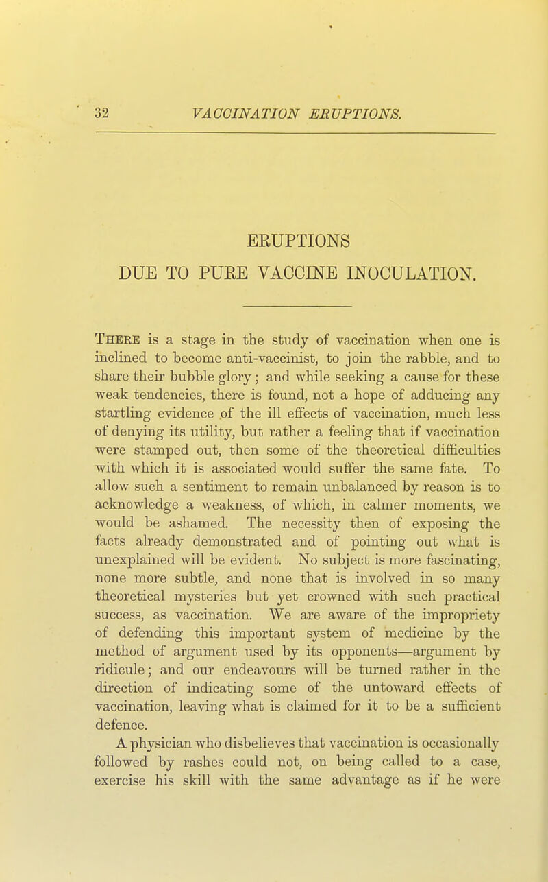 ERUPTIONS DUE TO PURE VACCINE INOCULATION. There is a stage in the study of vaccination when one is inclined to become anti-vaccinist, to join the rabble, and to share their bubble glory; and while seeking a cause for these weak tendencies, there is found, not a hope of adducing any startling evidence of the ill effects of vaccination, much less of denying its utility, but rather a feeling that if vaccination were stamped out, then some of the theoretical difficulties with which it is associated would suffer the same fate. To allow such a sentiment to remain unbalanced by reason is to acknowledge a weakness, of which, in calmer moments, we would be ashamed. The necessity then of exposing the facts already demonstrated and of pointing out what is unexplained will be evident. No subject is more fascinating, none more subtle, and none that is involved in so many theoretical mysteries but yet crowned with such practical success, as vaccination. We are aware of the impropriety of defending this important system of medicine by the method of argument used by its opponents—argument by ridicule; and our endeavours will be turned rather in the direction of indicating some of the untoward effects of vaccination, leaving what is claimed for it to be a sufficient defence. A physician who disbelieves that vaccination is occasionally followed by rashes could not, on being called to a case, exercise his skill with the same advantage as if he were