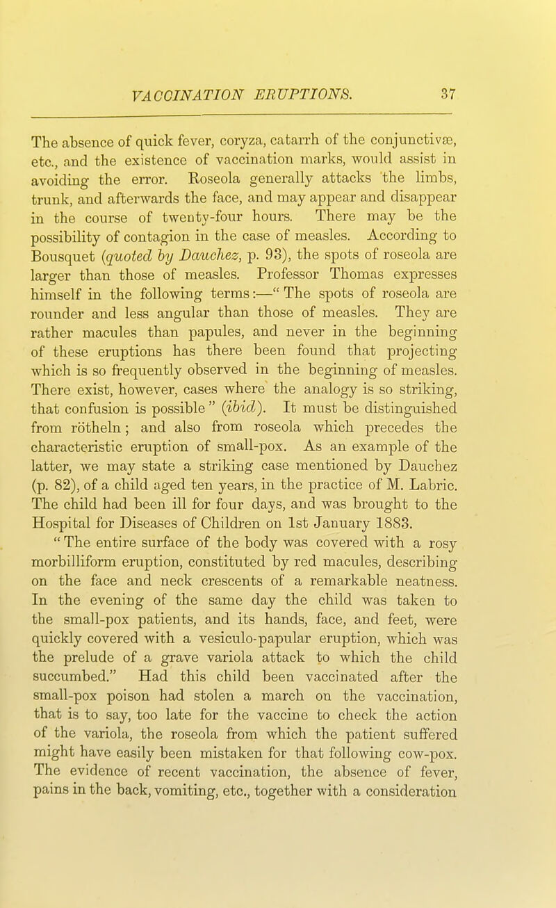 The absence of quick fever, coryza, catarrh of the conjunctivae, etc., and the existence of vaccination marks, would assist in avoiding the error. Roseola generally attacks the limbs, trunk, and afterwards the face, and may appear and disappear in the course of twenty-four hours. There may be the possibility of contagion in the case of measles. According to Bousquet (quoted by Dauchez, p. 93), the spots of roseola are larger than those of measles. Professor Thomas expresses himself in the following terms:— The spots of roseola are rounder and less angular than those of measles. They are rather macules than papules, and never in the beginning of these eruptions has there been found that projecting which is so frequently observed in the beginning of measles. There exist, however, cases where the analogy is so striking, that confusion is possible  (ibid). It must be distinguished from rotheln; and also from roseola which precedes the characteristic eruption of small-pox. As an example of the latter, we may state a striking case mentioned by Dauchez (p. 82), of a child aged ten years, in the practice of M. Labric. The child had been ill for four days, and was brought to the Hospital for Diseases of Children on 1st January 1883.  The entire surface of the body was covered with a rosy morbilliform eruption, constituted by red macules, describing on the face and neck crescents of a remarkable neatness. In the evening of the same day the child was taken to the small-pox patients, and its hands, face, and feet, were quickly covered with a vesiculo-papular eruption, which was the prelude of a grave variola attack to which the child succumbed. Had this child been vaccinated after the small-pox poison had stolen a march on the vaccination, that is to say, too late for the vaccine to check the action of the variola, the roseola from which the patient suffered might have easily been mistaken for that following cow-pox. The evidence of recent vaccination, the absence of fever, pains in the back, vomiting, etc., together with a consideration