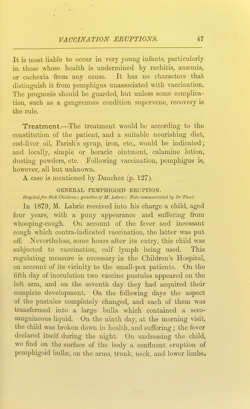 It is most liable to occur in very young infants, particularly in those whose health is undermined by rachitis, ansemia, or cachexia from any cause. It has no characters that distinguish it from pemphigus unassociated with vaccination. The prognosis should be guarded, but unless some complica- tion, such as a gangrenous condition supervene, recovery is the rule. Treatment.—The treatment would be according to the constitution of the patient, and a suitable nourishing diet, cod-liver oil, Parish's syrup, iron, etc., would be indicated; and locally, simple or boracic ointment, calamine lotion, dusting powders, etc. Following vaccination, pemphigus is, however, all but unknown. A case is mentioned by Dauchez (p. 127). GENERAL PEMPHIGOID ERUPTION. Hospital for Sick Children; practice of M. Labric: Note communicated by Dr Tisni. In 1879, M. Labric received into his charge a child, aged four years, with a puny appearance and suffering from whooping-cough. On account of the fever and incessant cough which contra-indicated vaccination, the latter was put off. Nevertheless, some hours after its entry, this child was subjected to vaccination, calf lymph being used. This regulating measure is necessary in the Children's Hospital, on account of its vicinity to the small-pox patients. On the fifth day of inoculation two vaccine pustules appeared on the left arm, and on the seventh day they had acquired their complete development. On the following days the aspect of the pustules completely changed, and each of them was transformed into a large bulla which contained a sero- sanguineous liquid. On the ninth clay, at the morning visit, the child was broken down in health, and suffering ; the fever declared itself during the night. On undressing the child, we find on the surface of the body a confluent eruption of pemphigoid bullse, on the arms, trunk, neck, and lower limbs.