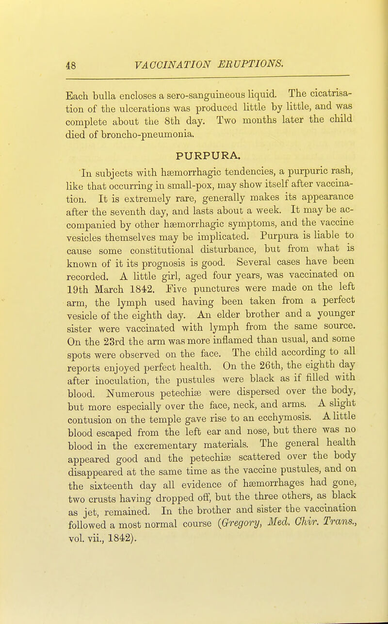 Each bulla encloses a sere-sanguineous liquid. The cicatrisa- tion of the ulcerations was produced little by little, and was complete about the 8th day. Two months later the child died of broncho-pneumonia. PURPURA. Tn subjects with hemorrhagic tendencies, a purpuric rash, like that occurring in small-pox, may show itself after vaccina- tion. It is extremely rare, generally makes its appearance after the seventh day, and lasts about a week. It may be ac- companied by other hemorrhagic symptoms, and the vaccine vesicles themselves may be implicated. Purpura is liable to cause some constitutional disturbance, but from what is known of it its prognosis is good. Several cases have been recorded. A little girl, aged four years, was vaccinated on 19th March 1842. Five punctures were made on the left arm, the lymph used having been taken from a perfect vesicle of the eighth day. An elder brother and a younger sister were vaccinated with lymph from the same source. On the 23rd the arm was more inflamed than usual, and some spots were observed on the face. The child according to all reports enjoyed perfect health. On the 26th, the eighth day after inoculation, the pustules were black as if filled with blood. Numerous petechias were dispersed over the body, but more especially over the face, neck, and arms. A slight contusion on the temple gave rise to an ecchymosis. A little blood escaped from the left ear and nose, but there was no blood in the excrementary materials. The general health appeared good and the petechias scattered over the body disappeared at the same time as the vaccine pustules, and on the sixteenth day all evidence of hemorrhages had gone, two crusts having dropped off, but the three others, as black as jet, remained. In the brother and sister the vaccination followed a most normal course {Gregory, Med, Ghir. Trans., vol. vii., 1842).