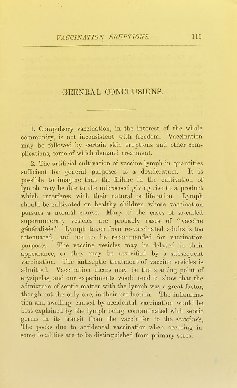 GEENRAL CONCLUSIONS. 1. Compulsory vaccination, in the interest of the whole community, is not inconsistent with freedom. Vaccination may be followed by certain skin eruptions and other com- plications, some of which demand treatment. 2. The artificial cultivation of vaccine lymph in quantities sufficient for general purposes is a desideratum. It is possible to imagine that the failure in the cultivation of lymph may be due to the micrococci giving rise to a product which interferes with their natural proliferation. Lymph should be cultivated on healthy children whose vaccination pursues a normal course. Many of the cases of so-called supernumerary vesicles are probably cases of  vaccine gdne'ralise'e. Lymph taken from re-vaccinated adults is too attenuated, and not to be recommended for vaccination purposes. The vaccine vesicles may be delayed in their appearance, or they may be revivified hy a subsequent vaccination. The antiseptic treatment of vaccine vesicles is admitted. Vaccination ulcers may be the starting point of erysipelas, and our experiments would tend to show that the admixture of septic matter with the lymph was a great factor, though not the only one, in their production. The inflamma- tion and swelling caused by accidental vaccination would be best explained by the lymph being contaminated with septic germs in its transit from the vaccinifer to the vaccinae. The pocks due to accidental vaccination when occuring in some localities are to be distinguished from primary sores.