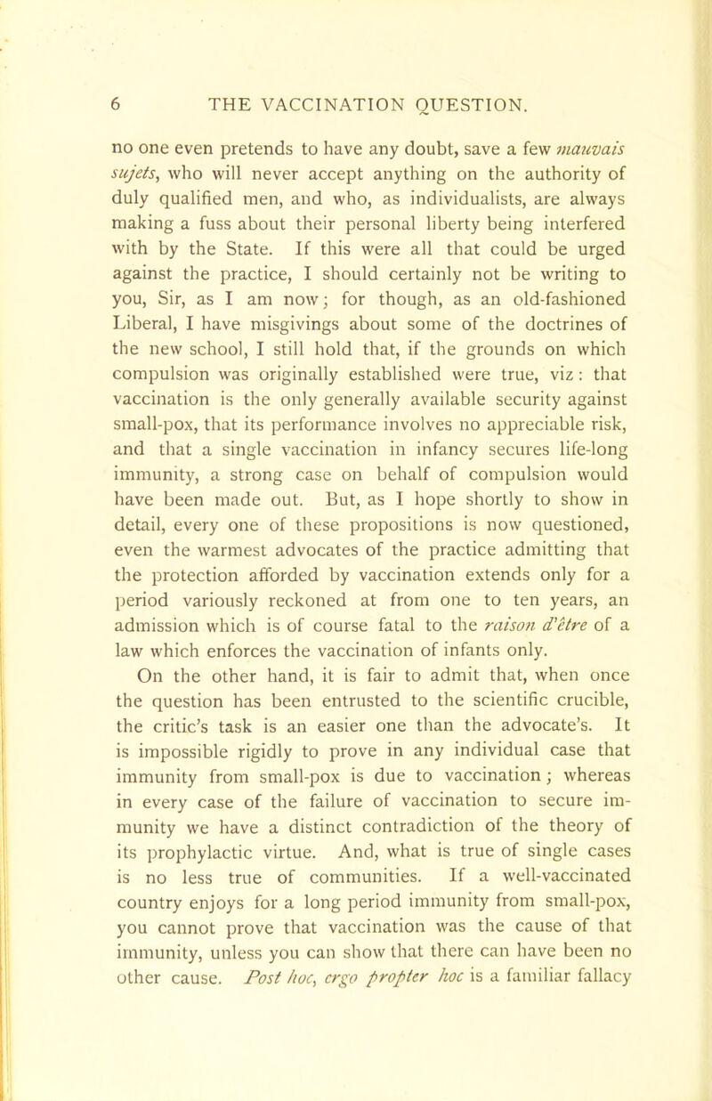 no one even pretends to have any doubt, save a few maavais sujets, who will never accept anything on the authority of duly qualified men, and who, as individualists, are always making a fuss about their personal liberty being interfered with by the State. If this were all that could be urged against the practice, I should certainly not be writing to you, Sir, as I am now; for though, as an old-fashioned Liberal, I have misgivings about some of the doctrines of the new school, I still hold that, if the grounds on which compulsion was originally established were true, viz: that vaccination is the only generally available security against small-pox, that its performance involves no appreciable risk, and that a single vaccination in infancy secures life-long immunity, a strong case on behalf of compulsion would have been made out. But, as I hope shortly to show in detail, every one of these propositions is now questioned, even the warmest advocates of the practice admitting that the protection afforded by vaccination extends only for a period variously reckoned at from one to ten years, an admission which is of course fatal to the raison d'etre of a law which enforces the vaccination of infants only. On the other hand, it is fair to admit that, when once the question has been entrusted to the scientific crucible, the critic's task is an easier one than the advocate's. It is impossible rigidly to prove in any individual case that immunity from small-pox is due to vaccination; whereas in every case of the failure of vaccination to secure im- munity we have a distinct contradiction of the theory of its prophylactic virtue. And, what is true of single cases is no less true of communities. If a well-vaccinated country enjoys for a long period immunity from small-pox, you cannot prove that vaccination was the cause of that immunity, unless you can show that there can have been no other cause. Post hoc, ergo propter hoc is a familiar fallacy