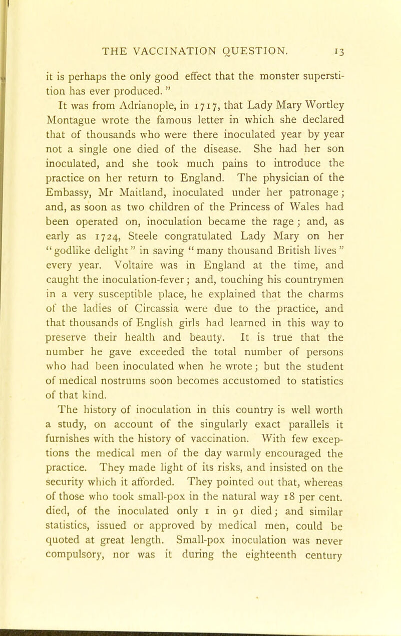 it is perhaps the only good effect that the monster supersti- tion has ever produced. It was from Adrianople, in 1717, that Lady Mary Wortley Montague wrote the famous letter in which she declared that of thousands who were there inoculated year by year not a single one died of the disease. She had her son inoculated, and she took much pains to introduce the practice on her return to England. The physician of the Embassy, Mr Maitland, inoculated under her patronage; and, as soon as two children of the Princess of Wales had been operated on, inoculation became the rage ; and, as early as 1724, Steele congratulated Lady Mary on her godlike delight in saving many thousand British lives  every year. Voltaire was in England at the time, and caught the inoculation-fever; and, touching his countrymen in a very susceptible place, he explained that the charms of the ladies of Circassia were due to the practice, and that thousands of English girls had learned in this way to preserve their health and beauty. It is true that the number he gave exceeded the total number of persons who had been inoculated when he wrote; but the student of medical nostrums soon becomes accustomed to statistics of that kind. The history of inoculation in this country is well worth a study, on account of the singularly exact parallels it furnishes with the history of vaccination. With few excep- tions the medical men of the day warmly encouraged the practice. They made light of its risks, and insisted on the security which it afforded. They pointed out that, whereas of those who took small-pox in the natural way 18 per cent, died, of the inoculated only 1 in 91 died; and similar statistics, issued or approved by medical men, could be quoted at great length. Small-pox inoculation was never compulsory, nor was it during the eighteenth century