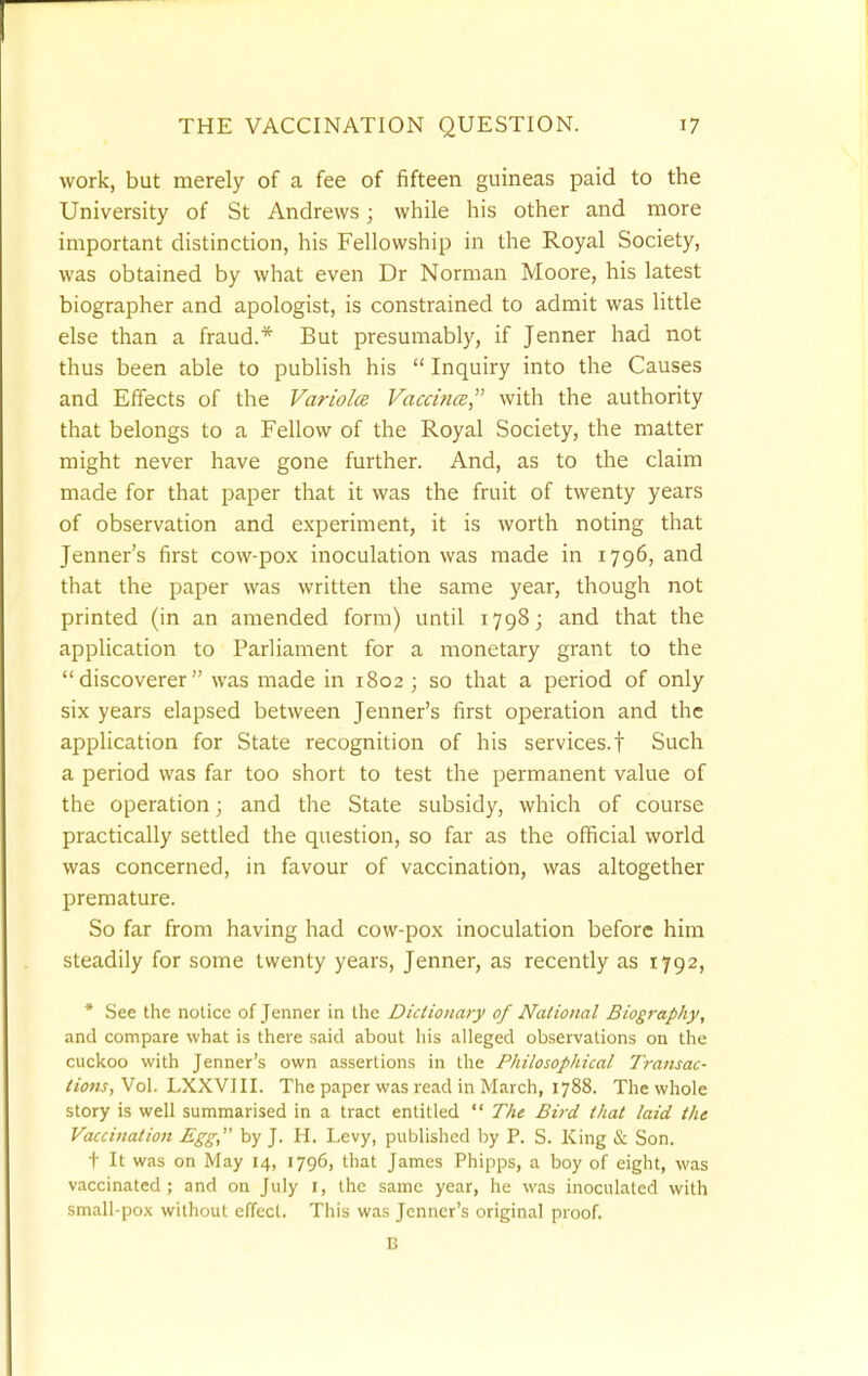 work, but merely of a fee of fifteen guineas paid to the University of St Andrews; while his other and more important distinction, his Fellowship in the Royal Society, was obtained by what even Dr Norman Moore, his latest biographer and apologist, is constrained to admit was little else than a fraud.* But presumably, if Jenner had not thus been able to publish his  Inquiry into the Causes and Effects of the Variola Vaccina with the authority that belongs to a Fellow of the Royal Society, the matter might never have gone further. And, as to the claim made for that paper that it was the fruit of twenty years of observation and experiment, it is worth noting that Jenner's first cow-pox inoculation was made in 1796, and that the paper was written the same year, though not printed (in an amended form) until 1798; and that the application to Parliament for a monetary grant to the discoverer was made in 1802 ; so that a period of only six years elapsed between Jenner's first operation and the application for State recognition of his services.! Such a period was far too short to test the permanent value of the operation; and the State subsidy, which of course practically settled the question, so far as the official world was concerned, in favour of vaccination, was altogether premature. So far from having had cow-pox inoculation before him steadily for some twenty years, Jenner, as recently as 1792, * See the notice of Jenner in the Dictionary of National Biography, and compare what is there said about his alleged observations on the cuckoo with Jenner's own assertions in the Philosophical Transac- tions, Vol. LXXVIII. The paper was read in March, 1788. The whole story is well summarised in a tract entitled  The Bird that laid the Vaccination Egg, by J. H. Levy, published by P. S. King & Son. t It was on May 14, 1796, that James Phipps, a boy of eight, was vaccinated ; and on July I, the same year, he was inoculated with small-pox without effect. This was Jenner's original proof.