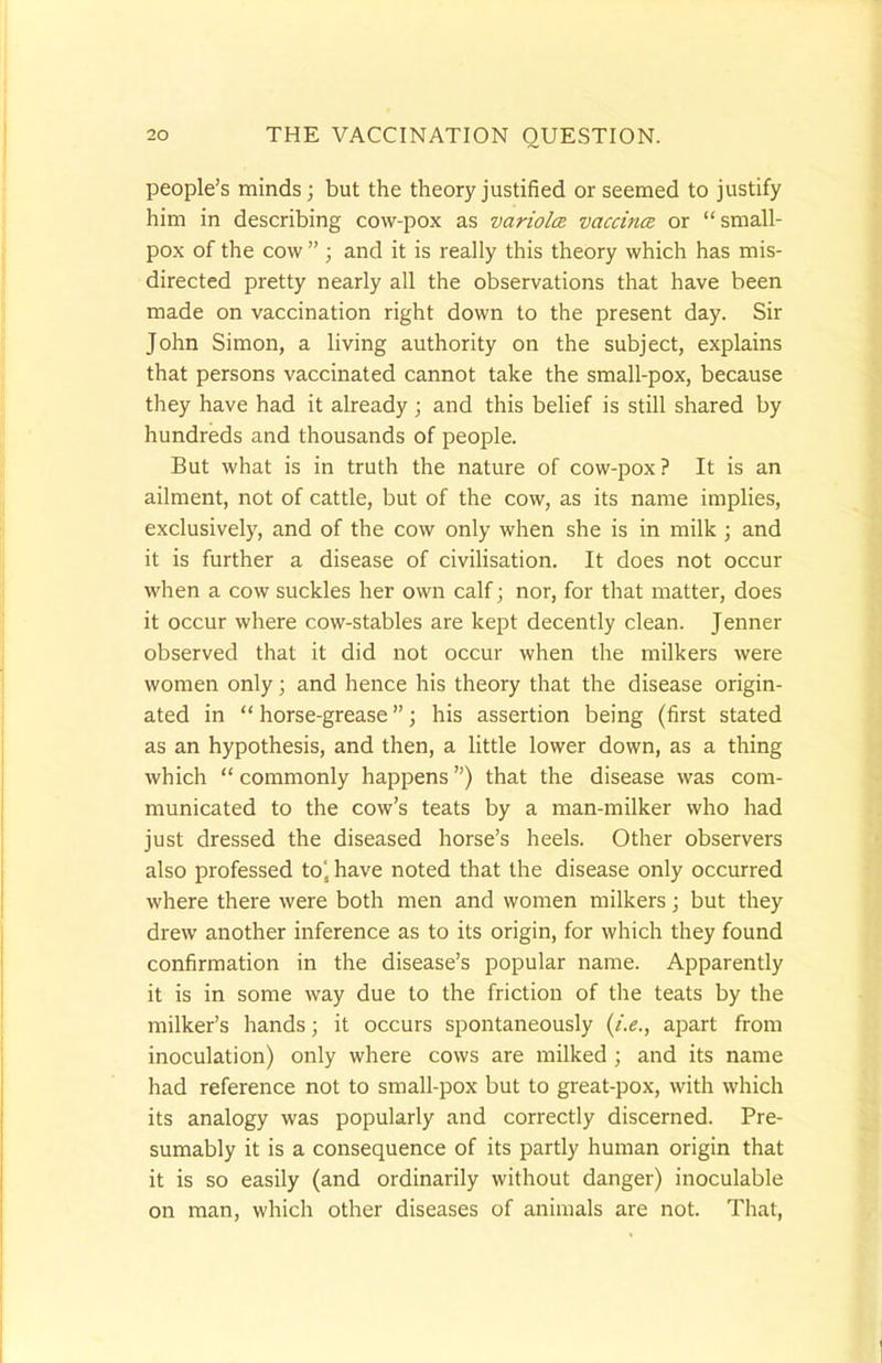 people's minds; but the theory justified or seemed to justify him in describing cow-pox as variolce vaccina or small- pox of the cow  ; and it is really this theory which has mis- directed pretty nearly all the observations that have been made on vaccination right down to the present day. Sir John Simon, a living authority on the subject, explains that persons vaccinated cannot take the small-pox, because they have had it already; and this belief is still shared by hundreds and thousands of people. But what is in truth the nature of cow-pox? It is an ailment, not of cattle, but of the cow, as its name implies, exclusively, and of the cow only when she is in milk ; and it is further a disease of civilisation. It does not occur when a cow suckles her own calf; nor, for that matter, does it occur where cow-stables are kept decently clean. Jenner observed that it did not occur when the milkers were women only; and hence his theory that the disease origin- ated in  horse-grease; his assertion being (first stated as an hypothesis, and then, a little lower down, as a thing which  commonly happens) that the disease was com- municated to the cow's teats by a man-milker who had just dressed the diseased horse's heels. Other observers also professed to'a have noted that the disease only occurred where there were both men and women milkers; but they drew another inference as to its origin, for which they found confirmation in the disease's popular name. Apparently it is in some way due to the friction of the teats by the milker's hands; it occurs spontaneously (i.e., apart from inoculation) only where cows are milked ; and its name had reference not to small-pox but to great-pox, with which its analogy was popularly and correctly discerned. Pre- sumably it is a consequence of its partly human origin that it is so easily (and ordinarily without danger) inoculable on man, which other diseases of animals are not. That,