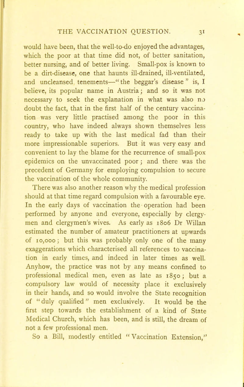 would have been, that the well-to-do enjoyed the advantages, which the poor at that time did not, of better sanitation, better nursing, and of better living. Small-pox is known to be a dirt-disease, one that haunts ill-drained, ill-ventilated, and uncleansed tenements—the beggar's disease is, I believe, its popular name in Austria; and so it was not necessary to seek the explanation in what was also no doubt the fact, that in the first half of the century vaccina- tion was very little practised among the poor in this country, who have indeed always shown themselves less ready to take up with the last medical fad than their more impressionable superiors. But it was very easy and convenient to lay the blame for the recurrence of small-pox epidemics on the unvaccinated poor; and there was the precedent of Germany for employing compulsion to secure the vaccination of the whole community. There was also another reason why the medical profession should at that time regard compulsion with a favourable eye. In the early days of vaccination the - operation had been performed by anyone and everyone, especially by clergy- men and clergymen's wives. As early as 1806 Dr Willan estimated the number of amateur practitioners at upwards of 10,000; but this was probably only one of the many exaggerations which characterised all references to vaccina- tion in early times, and indeed in later times as well. Anyhow, the practice was not by any means confined to professional medical men, even as late as 1850; but a compulsory law would of necessity place it exclusively in their hands, and so would involve the State recognition of  duly qualified men exclusively. It would be the first step towards the establishment of a kind of State Medical Church, which has been, and is still, the dream of not a few professional men. So a Bill, modestly entitled Vaccination Extension,