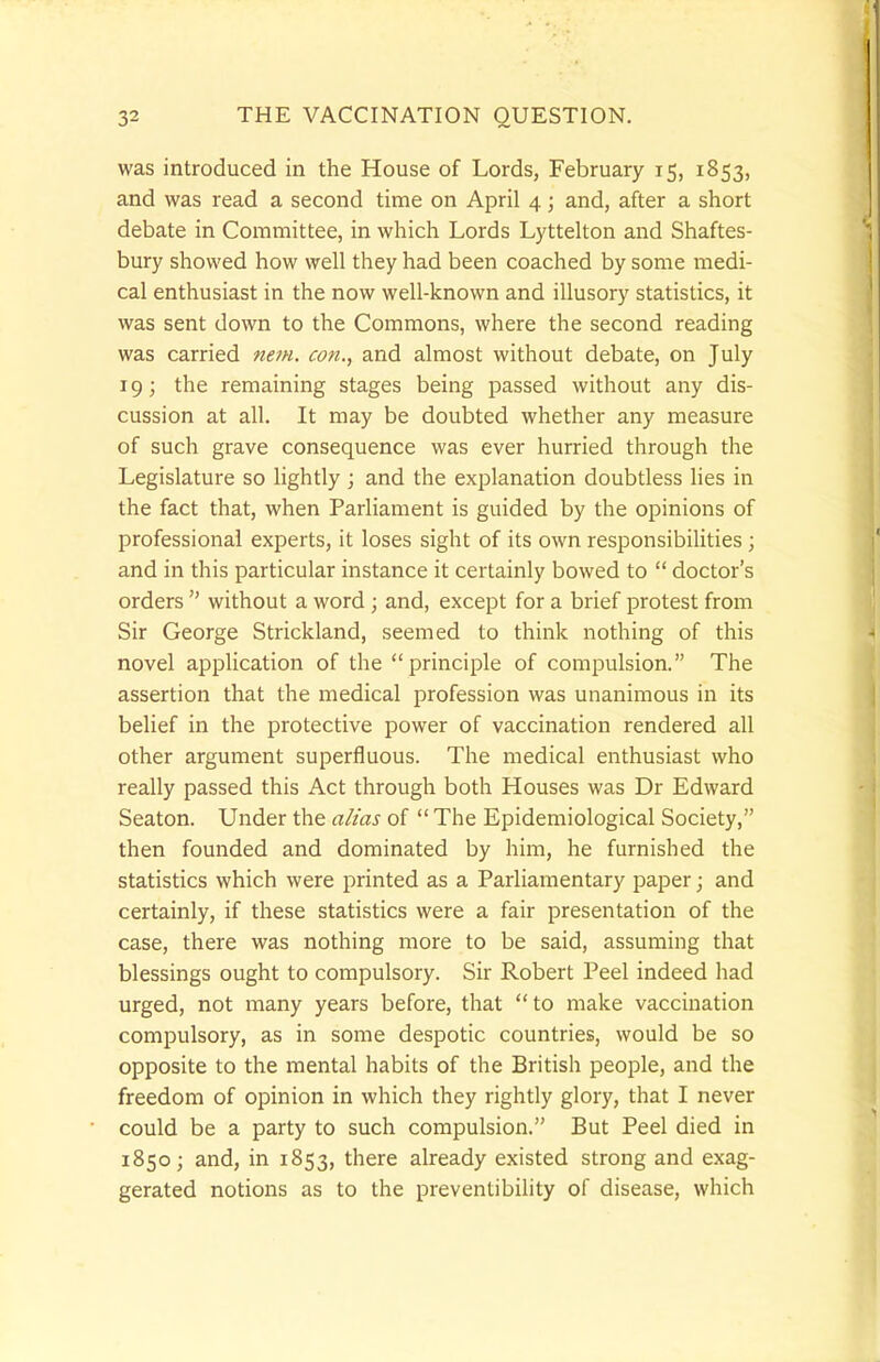 was introduced in the House of Lords, February 15, 1853, and was read a second time on April 4; and, after a short debate in Committee, in which Lords Lyttelton and Shaftes- bury showed how well they had been coached by some medi- cal enthusiast in the now well-known and illusory statistics, it was sent down to the Commons, where the second reading was carried item, con., and almost without debate, on July 19; the remaining stages being passed without any dis- cussion at all. It may be doubted whether any measure of such grave consequence was ever hurried through the Legislature so lightly; and the explanation doubtless lies in the fact that, when Parliament is guided by the opinions of professional experts, it loses sight of its own responsibilities ; and in this particular instance it certainly bowed to  doctor's orders  without a word ; and, except for a brief protest from Sir George Strickland, seemed to think nothing of this novel application of the principle of compulsion. The assertion that the medical profession was unanimous in its belief in the protective power of vaccination rendered all other argument superfluous. The medical enthusiast who really passed this Act through both Houses was Dr Edward Seaton. Under the alias of  The Epidemiological Society, then founded and dominated by him, he furnished the statistics which were printed as a Parliamentary paper; and certainly, if these statistics were a fair presentation of the case, there was nothing more to be said, assuming that blessings ought to compulsory. Sir Robert Peel indeed had urged, not many years before, that  to make vaccination compulsory, as in some despotic countries, would be so opposite to the mental habits of the British people, and the freedom of opinion in which they rightly glory, that I never could be a party to such compulsion. But Peel died in 1850; and, in 1853, there already existed strong and exag- gerated notions as to the preventibility of disease, which