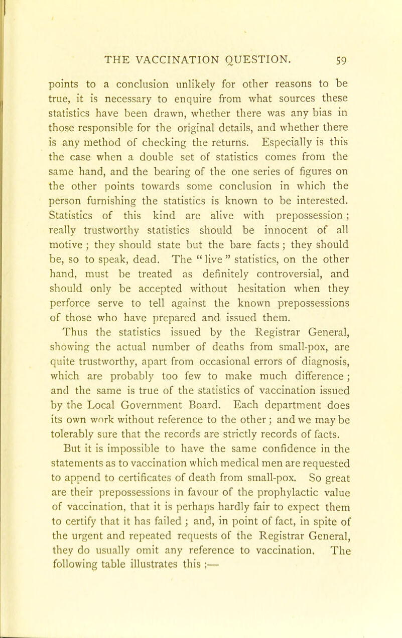 points to a conclusion unlikely for other reasons to be true, it is necessary to enquire from what sources these statistics have been drawn, whether there was any bias in those responsible for the original details, and whether there is any method of checking the returns. Especially is this the case when a double set of statistics comes from the same hand, and the bearing of the one series of figures on the other points towards some conclusion in which the person furnishing the statistics is known to be interested. Statistics of this kind are alive with prepossession ; really trustworthy statistics should be innocent of all motive ; they should state but the bare facts; they should be, so to speak, dead. The  live  statistics, on the other hand, must be treated as definitely controversial, and should only be accepted without hesitation when they perforce serve to tell against the known prepossessions of those who have prepared and issued them. Thus the statistics issued by the Registrar General, showing the actual number of deaths from small-pox, are quite trustworthy, apart from occasional errors of diagnosis, which are probably too few to make much difference; and the same is true of the statistics of vaccination issued by the Local Government Board. Each department does its own work without reference to the other; and we maybe tolerably sure that the records are strictly records of facts. But it is impossible to have the same confidence in the statements as to vaccination which medical men are requested to append to certificates of death from small-pox. So great are their prepossessions in favour of the prophylactic value of vaccination, that it is perhaps hardly fair to expect them to certify that it has failed ; and, in point of fact, in spite of the urgent and repeated requests of the Registrar General, they do usually omit any reference to vaccination. The following table illustrates this ;—