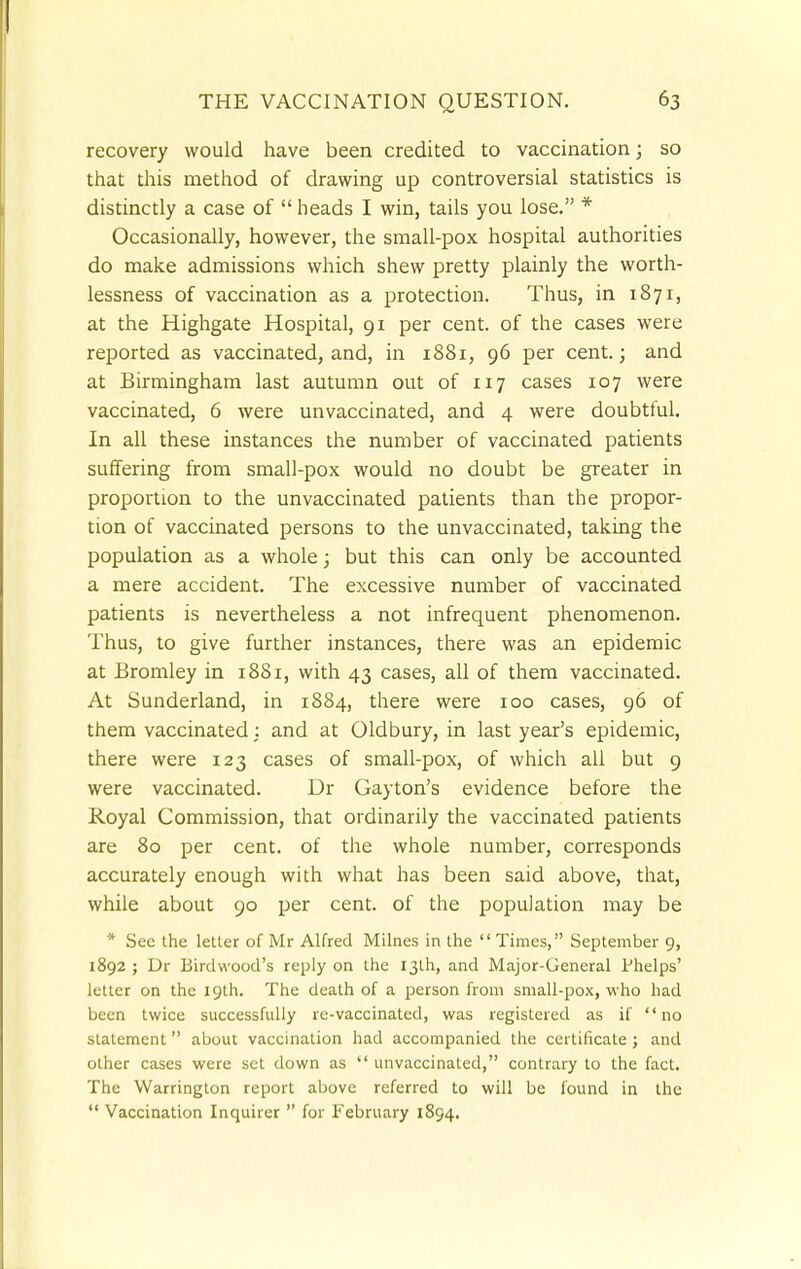 recovery would have been credited to vaccination; so that this method of drawing up controversial statistics is distinctly a case of heads I win, tails you lose. * Occasionally, however, the small-pox hospital authorities do make admissions which shew pretty plainly the worth- lessness of vaccination as a protection. Thus, in 1871, at the Highgate Hospital, 91 per cent, of the cases were reported as vaccinated, and, in 1881, 96 per cent.; and at Birmingham last autumn out of 117 cases 107 were vaccinated, 6 were unvaccinated, and 4 were doubtful. In all these instances the number of vaccinated patients suffering from small-pox would no doubt be greater in proportion to the unvaccinated patients than the propor- tion of vaccinated persons to the unvaccinated, taking the population as a whole; but this can only be accounted a mere accident. The excessive number of vaccinated patients is nevertheless a not infrequent phenomenon. Thus, to give further instances, there was an epidemic at Bromley in 1881, with 43 cases, all of them vaccinated. At Sunderland, in 1884, there were 100 cases, 96 of them vaccinated: and at Oldbury, in last year's epidemic, there were 123 cases of small-pox, of which all but 9 were vaccinated. Dr Gayton's evidence before the Royal Commission, that ordinarily the vaccinated patients are 80 per cent, of the whole number, corresponds accurately enough with what has been said above, that, while about 90 per cent, of the population may be * See the letter of Mr Alfred Milnes in the Times, September 9, 1892 ; Dr Birdwood's reply on the 13th, and Major-General Phelps' letter on the 19th. The death of a person from small-pox, who had been twice successfully re-vaccinated, was registered as if no statement about vaccination had accompanied the certificate ; and other cases were set down as  unvaccinated, contrary to the fact. The Warrington report above referred to will be found in the  Vaccination Inquirer  for February 1894.