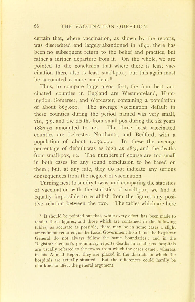 certain that, where vaccination, as shown by the reports, was discredited and largely abandoned in 1890, there has been no subsequent return to the belief and practice, but rather a further departure from it. On the whole, we are pointed to the conclusion that where there is least vac- cination there also is least small-pox; but this again must be accounted a mere accident.* Thus, to compare large areas first, the four best vac- cinated counties in England are Westmoreland, Hunt- ingdon, Somerset, and Worcester, containing a population of about 865,000. The average vaccination default in these counties during the period named was very small, viz., 39, and the deaths from small-pox during the six years 1887-92 amounted to 14. The three least vaccinated counties are Leicester, Northants, and Bedford, with a population of about 1,050,000. In these the average percentage of default was as high as 28-3, and the deaths from small-pox, 12. The numbers of course are too small in both cases for any sound conclusion to be based on them ; but, at any rate, they do not indicate any serious consequences from the neglect of vaccination. Turning next to sundry towns, and comparing the statistics of vaccination with the statistics of small-pox, we find it equally impossible to establish from the figures any posi- tive relation between the two. The tables which are here * It should be pointed out that, while every effort has been made to render these figures, and those which are contained in the following tables, as accurate as possible, there may be in some cases a slight amendment required, as the Local Government Board and the Registrar General do not always follow the same boundaries : and in the Registrar General's preliminary reports deaths in small-pox hospitals are usually referred to the towns from which the cases came ; whereas in his Annual Report they are placed in the districts in which the hospitals are actually situated. But the differences could hardly be of a kind to affect the general argument.