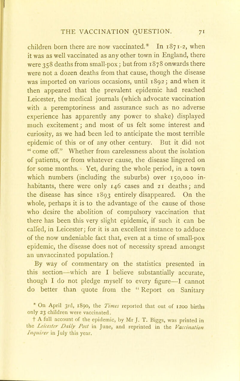 children born there are now vaccinated.* In 1871-2, when it was as well vaccinated as any other town in England, there were 358 deaths from small-pox; but from 1878 onwards there were not a dozen deaths from that cause, though the disease was imported on various occasions, until 1892; and when it then appeared that the prevalent epidemic had reached Leicester, the medical journals (which advocate vaccination with a peremptoriness and assurance such as no adverse experience has apparently any power to shake) displayed much excitement; and most of us felt some interest and curiosity, as we had been led to anticipate the most terrible epidemic of this or of any other century. But it did not  come off. Whether from carelessness about the isolation of patients, or from whatever cause, the disease lingered on for some months. Yet, during the whole period, in a town which numbers (including the suburbs) over 150,000 in- habitants, there were only 146 cases and 21 deaths; and the disease has since 1893 entirely disappeared. On the whole, perhaps it is to the advantage of the cause of those who desire the abolition of compulsory vaccination that there has been this very slight epidemic, if such it can be called, in Leicester; for it is an excellent instance to adduce of the now undeniable fact that, even at a time of small-pox epidemic, the disease does not of necessity spread amongst an unvaccinated population.! By way of commentary on the statistics presented in this section—which are I believe substantially accurate, though I do not pledge myself to every figure—I cannot do better than quote from the  Report on Sanitary * On April 3rd, 1890, the Times reported that out of 1200 births only 23 children were vaccinated. t A full account of the epidemic, by Mr J. T. Biggs, was printed in the Leicester Daily Post in June, and reprinted in the Vaccination Inquirer in July this year.