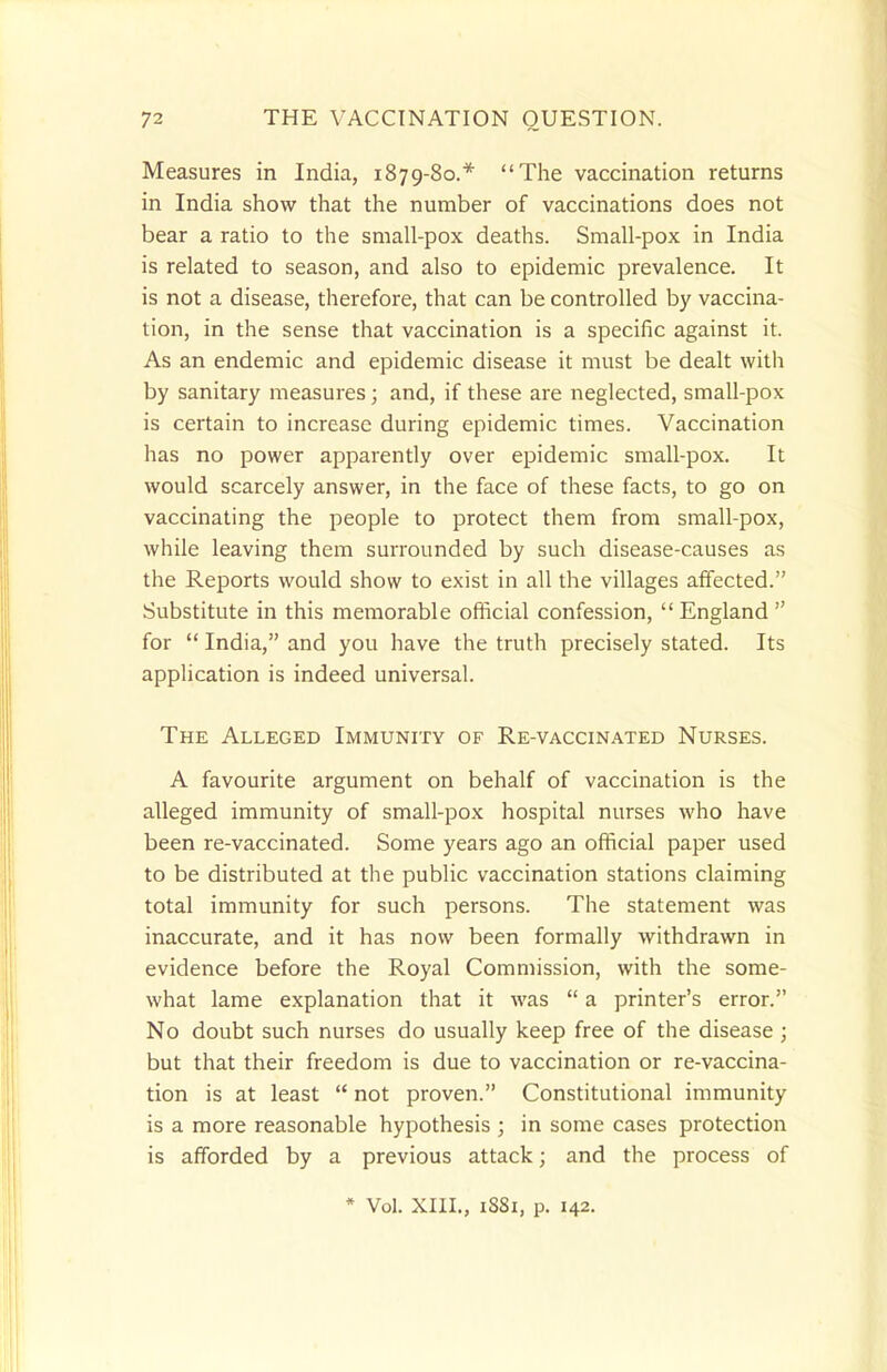 Measures in India, 1879-80.* The vaccination returns in India show that the number of vaccinations does not bear a ratio to the small-pox deaths. Small-pox in India is related to season, and also to epidemic prevalence. It is not a disease, therefore, that can be controlled by vaccina- tion, in the sense that vaccination is a specific against it. As an endemic and epidemic disease it must be dealt with by sanitary measures; and, if these are neglected, small-pox is certain to increase during epidemic times. Vaccination has no power apparently over epidemic small-pox. It would scarcely answer, in the face of these facts, to go on vaccinating the people to protect them from small-pox, while leaving them surrounded by such disease-causes as the Reports would show to exist in all the villages affected. Substitute in this memorable official confession,  England  for  India, and you have the truth precisely stated. Its application is indeed universal. The Alleged Immunity of Re-vaccinated Nurses. A favourite argument on behalf of vaccination is the alleged immunity of small-pox hospital nurses who have been re-vaccinated. Some years ago an official paper used to be distributed at the public vaccination stations claiming total immunity for such persons. The statement was inaccurate, and it has now been formally withdrawn in evidence before the Royal Commission, with the some- what lame explanation that it was  a printer's error. No doubt such nurses do usually keep free of the disease ; but that their freedom is due to vaccination or re-vaccina- tion is at least  not proven. Constitutional immunity is a more reasonable hypothesis ; in some cases protection is afforded by a previous attack; and the process of * Vol. XIII., 1S81, p. 142.