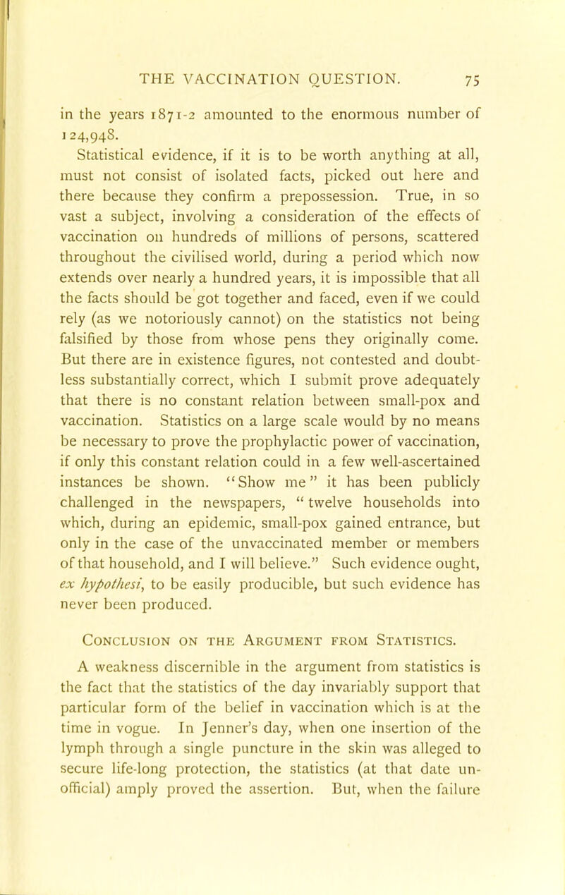 in the years 1871-2 amounted to the enormous number of 124,948. Statistical evidence, if it is to be worth anything at all, must not consist of isolated facts, picked out here and there because they confirm a prepossession. True, in so vast a subject, involving a consideration of the effects of vaccination on hundreds of millions of persons, scattered throughout the civilised world, during a period which now extends over nearly a hundred years, it is impossible that all the facts should be got together and faced, even if we could rely (as we notoriously cannot) on the statistics not being falsified by those from whose pens they originally come. But there are in existence figures, not contested and doubt- less substantially correct, which I submit prove adequately that there is no constant relation between small-pox and vaccination. Statistics on a large scale would by no means be necessary to prove the prophylactic power of vaccination, if only this constant relation could in a few well-ascertained instances be shown. Show me it has been publicly challenged in the newspapers,  twelve households into which, during an epidemic, small-pox gained entrance, but only in the case of the unvaccinated member or members of that household, and I will believe. Such evidence ought, ex hypothesi, to be easily producible, but such evidence has never been produced. Conclusion on the Argument from Statistics. A weakness discernible in the argument from statistics is the fact that the statistics of the day invariably support that particular form of the belief in vaccination which is at the time in vogue. In Jenner's day, when one insertion of the lymph through a single puncture in the skin was alleged to secure life-long protection, the statistics (at that date un- official) amply proved the assertion. But, when the failure