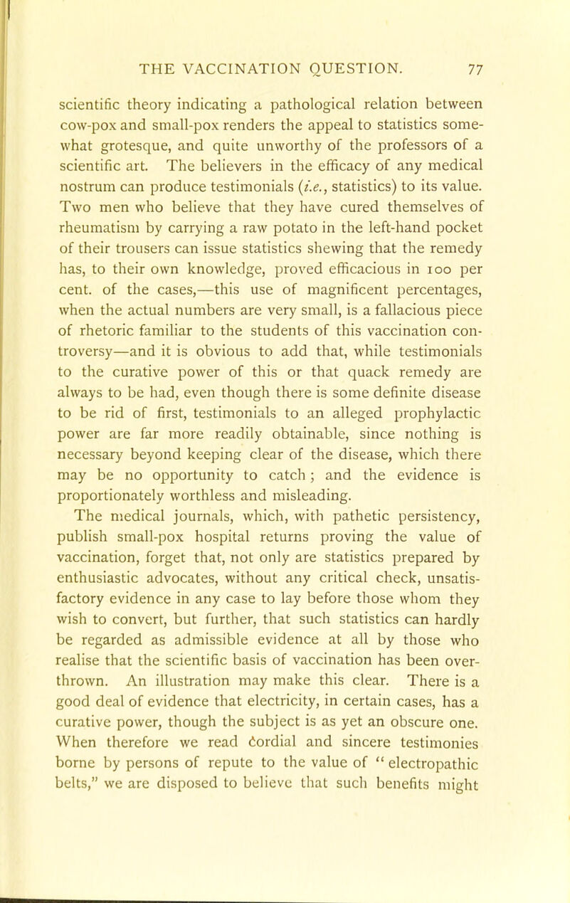 scientific theory indicating a pathological relation between cow-pox and small-pox renders the appeal to statistics some- what grotesque, and quite unworthy of the professors of a scientific art. The believers in the efficacy of any medical nostrum can produce testimonials {i.e., statistics) to its value. Two men who believe that they have cured themselves of rheumatism by carrying a raw potato in the left-hand pocket of their trousers can issue statistics shewing that the remedy has, to their own knowledge, proved efficacious in 100 per cent, of the cases,—this use of magnificent percentages, when the actual numbers are very small, is a fallacious piece of rhetoric familiar to the students of this vaccination con- troversy—and it is obvious to add that, while testimonials to the curative power of this or that quack remedy are always to be had, even though there is some definite disease to be rid of first, testimonials to an alleged prophylactic power are far more readily obtainable, since nothing is necessary beyond keeping clear of the disease, which there may be no opportunity to catch; and the evidence is proportionately worthless and misleading. The medical journals, which, with pathetic persistency, publish small-pox hospital returns proving the value of vaccination, forget that, not only are statistics prepared by enthusiastic advocates, without any critical check, unsatis- factory evidence in any case to lay before those whom they wish to convert, but further, that such statistics can hardly be regarded as admissible evidence at all by those who realise that the scientific basis of vaccination has been over- thrown. An illustration may make this clear. There is a good deal of evidence that electricity, in certain cases, has a curative power, though the subject is as yet an obscure one. When therefore we read cordial and sincere testimonies borne by persons of repute to the value of  electropathic belts, we are disposed to believe that such benefits might