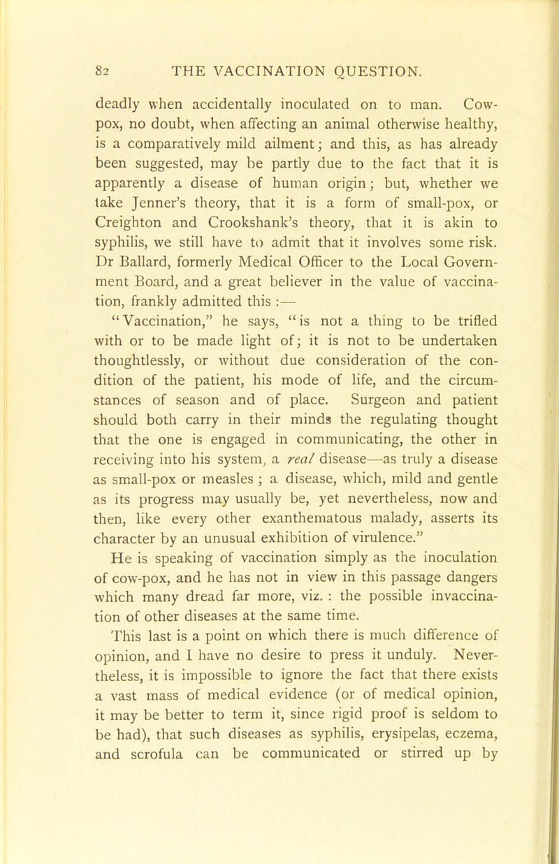 deadly when accidentally inoculated on to man. Cow- pox, no doubt, when affecting an animal otherwise healthy, is a comparatively mild ailment; and this, as has already been suggested, may be partly due to the fact that it is apparently a disease of human origin; but, whether we take Jenner's theory, that it is a form of small-pox, or Creighton and Crookshank's theory, that it is akin to syphilis, we still have to admit that it involves some risk. Dr Ballard, formerly Medical Officer to the Local Govern- ment Board, and a great believer in the value of vaccina- tion, frankly admitted this :—  Vaccination, he says,  is not a thing to be trifled with or to be made light of; it is not to be undertaken thoughtlessly, or without due consideration of the con- dition of the patient, his mode of life, and the circum- stances of season and of place. Surgeon and patient should both carry in their minds the regulating thought that the one is engaged in communicating, the other in receiving into his system, a real disease—as truly a disease as small-pox or measles ; a disease, which, mild and gentle as its progress may usually be, yet nevertheless, now and then, like every other exanthematous malady, asserts its character by an unusual exhibition of virulence. He is speaking of vaccination simply as the inoculation of cow-pox, and he has not in view in this passage dangers which many dread far more, viz. : the possible in vaccina- tion of other diseases at the same time. This last is a point on which there is much difference of opinion, and I have no desire to press it unduly. Never- theless, it is impossible to ignore the fact that there exists a vast mass of medical evidence (or of medical opinion, it may be better to term it, since rigid proof is seldom to be had), that such diseases as syphilis, erysipelas, eczema, and scrofula can be communicated or stirred up by
