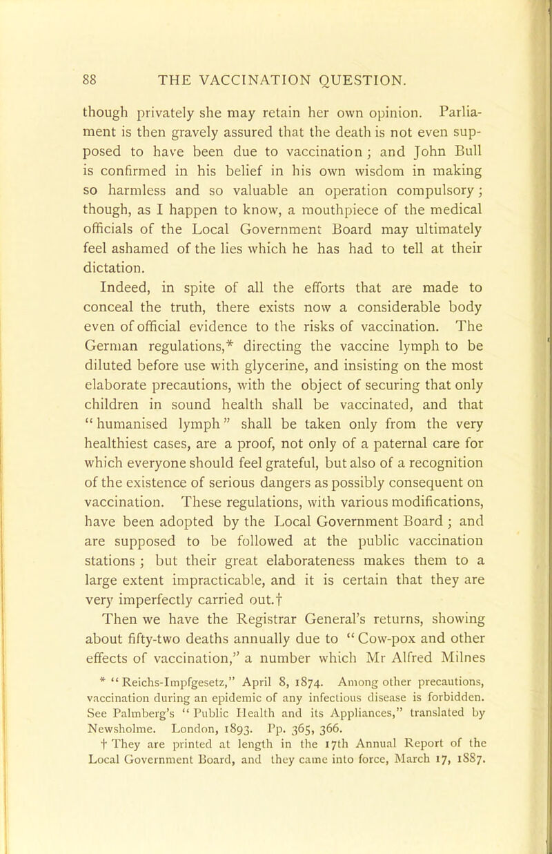 though privately she may retain her own opinion. Parlia- ment is then gravely assured that the death is not even sup- posed to have been due to vaccination ; and John Bull is confirmed in his belief in his own wisdom in making so harmless and so valuable an operation compulsory; though, as I happen to know, a mouthpiece of the medical officials of the Local Government Board may ultimately feel ashamed of the lies which he has had to tell at their dictation. Indeed, in spite of all the efforts that are made to conceal the truth, there exists now a considerable body even of official evidence to the risks of vaccination. The German regulations,* directing the vaccine lymph to be diluted before use with glycerine, and insisting on the most elaborate precautions, with the object of securing that only children in sound health shall be vaccinated, and that  humanised lymph shall be taken only from the very healthiest cases, are a proof, not only of a paternal care for which everyone should feel grateful, but also of a recognition of the existence of serious dangers as possibly consequent on vaccination. These regulations, with various modifications, have been adopted by the Local Government Board ; and are supposed to be followed at the public vaccination stations ; but their great elaborateness makes them to a large extent impracticable, and it is certain that they are very imperfectly carried out.f Then we have the Registrar General's returns, showing about fifty-two deaths annually due to  Cow-pox and other effects of vaccination, a number which Mr Alfred Milnes *  Reichs-Impfgesetz, April 8, 1874. Among other precautions, vaccination during an epidemic of any infectious disease is forbidden. See Palmberg's  Public Health and its Appliances, translated by Newsholme. London, 1893. Pp. 365, 366. t They are printed at length in the 17th Annual Report of the Local Government Board, and they came into force, March 17, 1S87.