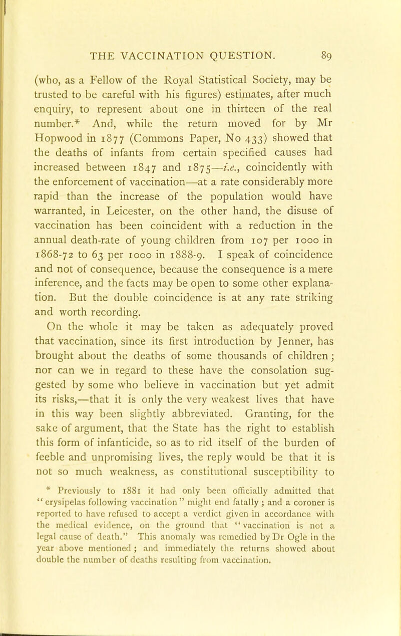 (who, as a Fellow of the Royal Statistical Society, may be trusted to be careful with his figures) estimates, after much enquiry, to represent about one in thirteen of the real number.* And, while the return moved for by Mr Hopwood in 1877 (Commons Paper, No 433) showed that the deaths of infants from certain specified causes had increased between 1847 and 1875—i.e., coincidently with the enforcement of vaccination—at a rate considerably more rapid than the increase of the population would have warranted, in Leicester, on the other hand, the disuse of vaccination has been coincident with a reduction in the annual death-rate of young children from 107 per 1000 in 1868-72 to 63 per 1000 in 1888-9. I speak of coincidence and not of consequence, because the consequence is a mere inference, and the facts may be open to some other explana- tion. But the double coincidence is at any rate striking and worth recording. On the whole it may be taken as adequately proved that vaccination, since its first introduction by Jenner, has brought about the deaths of some thousands of children; nor can we in regard to these have the consolation sug- gested by some who believe in vaccination but yet admit its risks,—that it is only the very weakest lives that have in this way been slightly abbreviated. Granting, for the sake of argument, that the State has the right to establish this form of infanticide, so as to rid itself of the burden of feeble and unpromising lives, the reply would be that it is not so much weakness, as constitutional susceptibility to * Previously to 18S1 it had only been officially admitted that  erysipelas following vaccination  might end fatally ; and a coroner is reported to have refused to accept a verdict given in accordance with the medical evidence, on the ground that  vaccination is not a legal cause of death. This anomaly was remedied by Dr Ogle in the year above mentioned ; and immediately the returns showed about double the number of deaths resulting from vaccination.