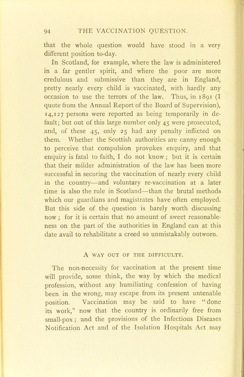 that the whole question would have stood in a very different position to-day. In Scotland, for example, where the law is administered in a far gentler spirit, and where the poor are more credulous and submissive than they are in England, pretty nearly every child is vaccinated, with hardly any occasion to use the terrors of the law. Thus, in 1891 (I quote from the Annual Report of the Board of Supervision), 14,127 persons were reported as being temporarily in de- fault; but out of this large number only 45 were prosecuted, and, of these 45, only 25 had any penalty inflicted on them. Whether the Scottish authorities are canny enough to perceive that compulsion provokes enquiry, and that enquiry is fatal to faith, I do not know; but it is certain that their milder administration of the law has been more successful in securing the vaccination of nearly every child in the country—and voluntary re-vaccination at a later time is also the rule in Scotland—than the brutal methods which our guardians and magistrates have often employed. But this side of the question is barely worth discussing now ; for it is certain that no amount of sweet reasonable- ness on the part of the authorities in England can at this date avail to rehabilitate a creed so unmistakably outworn. A WAY OUT OF THE DIFFICULTY. The non-necessity for vaccination at the present time will provide, some think, the way by which the medical profession, without any humiliating confession of having been in the wrong, may escape from its present untenable position. Vaccination may be said to have done its work, now that the country is ordinarily free from small-pox; and the provisions of the Infectious Diseases Notification Act and of the Isolation Hospitals Act may