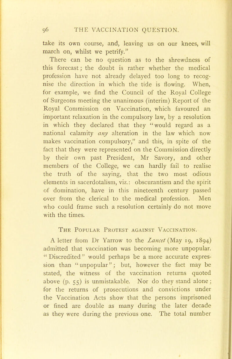 take its own course, and, leaving us on our knees, will march on, whilst we petrify. There can be no question as to the shrewdness of this forecast; the doubt is rather whether the medical profession have not already delayed too long to recog- nise the direction in which the tide is flowing. When, for example, we find the Council of the Royal College of Surgeons meeting the unanimous (interim) Report of the Royal Commission on Vaccination, which favoured an important relaxation in the compulsory law, by a resolution in which they declared that they would regard as a national calamity any alteration in the law which now makes vaccination compulsory, and this, in spite of the fact that they were represented on the Commission directly by their own past President, Mr Savory, and other members of the College, we can hardly fail to realise the truth of the saying, that the two most odious elements in sacerdotalism, viz.: obscurantism and the spirit of domination, have in this nineteenth century passed over from the clerical to the medical profession. Men who could frame such a resolution certainly do not move with the times. The Popular Protest against Vaccination. A letter from Dr Yarrow to the Lancet (May 19, 1894) admitted that vaccination was becoming more unpopular. Discredited would perhaps be a more accurate expres- sion than unpopular; but, however the fact may be stated, the witness of the vaccination returns quoted above (p. 55) is unmistakable. Nor do they stand alone; for the returns of prosecutions and convictions under the Vaccination Acts show that the persons imprisoned or fined are double as many during the later decade as they were during the previous one. The total number