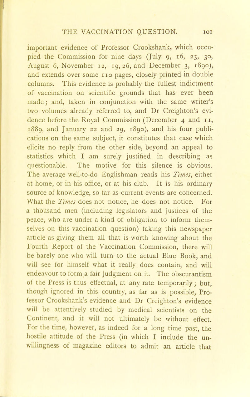 important evidence of Professor Crookshank, which occu- pied the Commission for nine days (July 9, 16, 23, 30, August 6, November 12, 19, 26, and December 3, 1890), and extends over some no pages, closely printed in double columns. This evidence is probably the fullest indictment of vaccination on scientific grounds that has ever been made; and, taken in conjunction with the same writer's two volumes already referred to, and Dr Creighton's evi- dence before the Royal Commission (December 4 and 1 r, 1889, and January 22 and 29, 1890), and his four publi- cations on the same subject, it constitutes that case which elicits no reply from the other side, beyond an appeal to statistics which I am surely justified in describing as questionable. The motive for this silence is obvious. The average well-to-do Englishman reads his Times, either at home, or in his office, or at his club. It is his ordinary source of knowledge, so far as current events are concerned. What the Times does not notice, he does not notice. For a thousand men (including legislators and justices of the peace, who are under a kind of obligation to inform them- selves on this vaccination question) taking this newspaper article as giving them all that is worth knowing about the Fourth Report of the Vaccination Commission, there will be barely one who will turn to the actual Blue Book, and will see for himself what it really does contain, and will endeavour to form a fair judgment on it. The obscurantism of the Press is thus effectual, at any rate temporarily; but, though ignored in this country, as far as is possible, Pro- fessor Crookshank's evidence and Dr Creighton's evidence will be attentively studied by medical scientists on the Continent, and it will not ultimately be without effect. For the time, however, as indeed for a long time past, the hostile attitude of the Press (in which I include the un- willingness of magazine editors to admit an article that