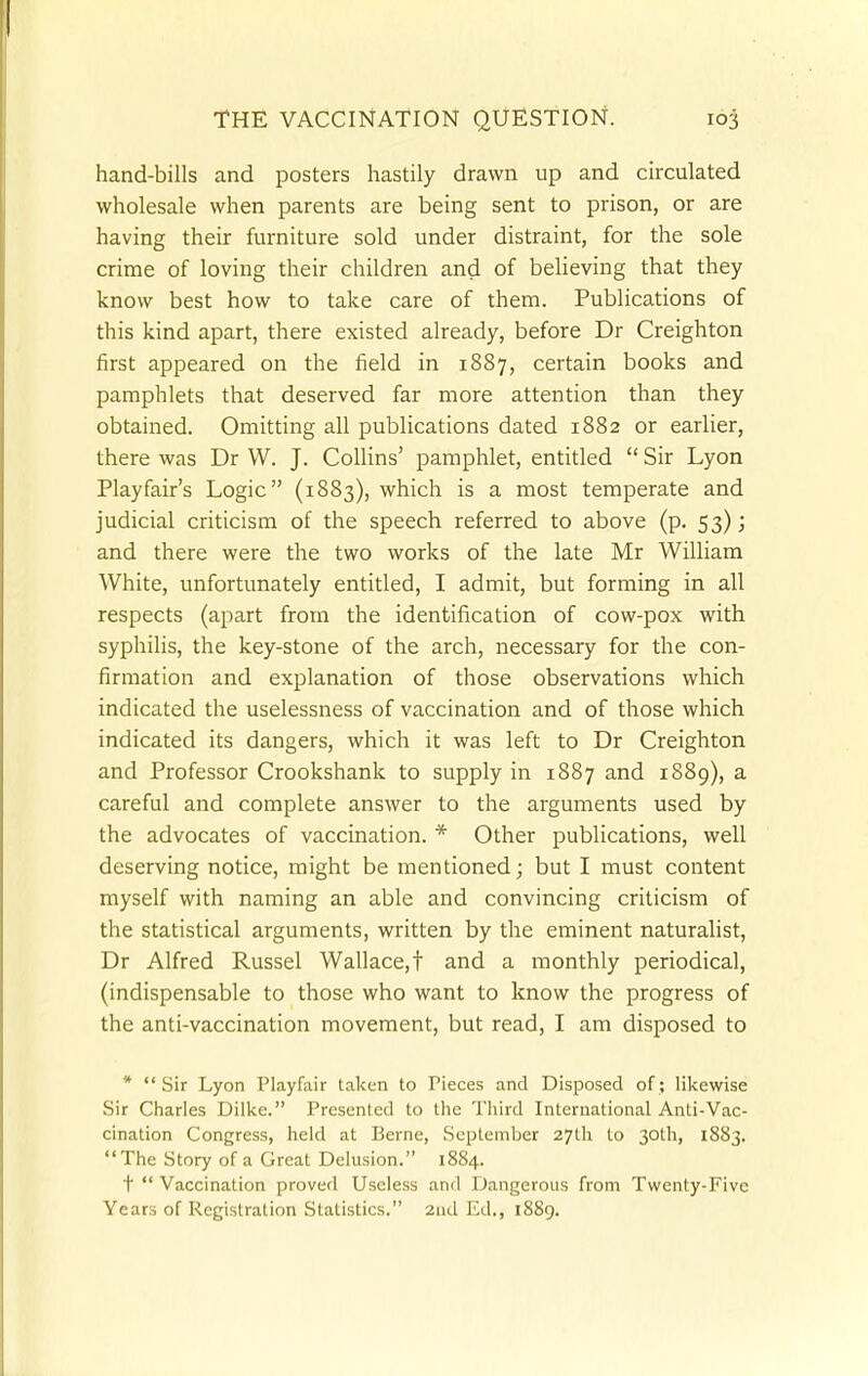 hand-bills and posters hastily drawn up and circulated wholesale when parents are being sent to prison, or are having their furniture sold under distraint, for the sole crime of loving their children and of believing that they know best how to take care of them. Publications of this kind apart, there existed already, before Dr Creighton first appeared on the field in 1887, certain books and pamphlets that deserved far more attention than they obtained. Omitting all publications dated 1882 or earlier, there was Dr W. J. Collins' pamphlet, entitled  Sir Lyon Playfair's Logic (1883), which is a most temperate and judicial criticism of the speech referred to above (p. 53); and there were the two works of the late Mr William White, unfortunately entitled, I admit, but forming in all respects (apart from the identification of cow-pox with syphilis, the key-stone of the arch, necessary for the con- firmation and explanation of those observations which indicated the uselessness of vaccination and of those which indicated its dangers, which it was left to Dr Creighton and Professor Crookshank to supply in 1887 and 1889), a careful and complete answer to the arguments used by the advocates of vaccination. * Other publications, well deserving notice, might be mentioned; but I must content myself with naming an able and convincing criticism of the statistical arguments, written by the eminent naturalist, Dr Alfred Russel Wallace,f and a monthly periodical, (indispensable to those who want to know the progress of the anti-vaccination movement, but read, I am disposed to * Sir Lyon Playfair taken to Pieces and Disposed of; likewise Sir Charles Dilke. Presented to the Third International Anti-Vac- cination Congress, held at Berne, September 27th to 30th, 1883. The Story of a Great Delusion. 1884. t  Vaccination proved Useless and Dangerous from Twenty-Five Years of Registration Statistics. 2nd Ed., 1889.