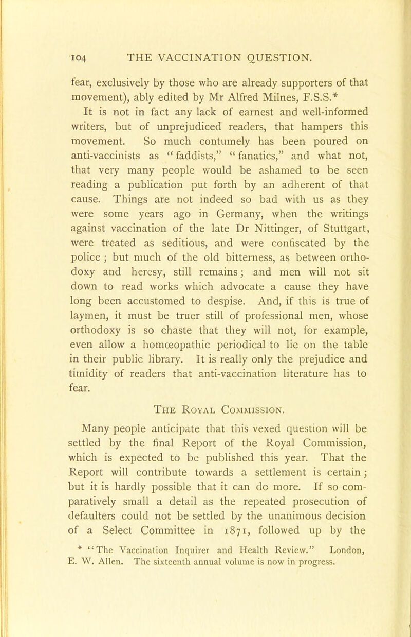 fear, exclusively by those who are already supporters of that movement), ably edited by Mr Alfred Milnes, F.S.S.* It is not in fact any lack of earnest and well-informed writers, but of unprejudiced readers, that hampers this movement. So much contumely has been poured on anti-vaccinists as  faddists,  fanatics, and what not, that very many people would be ashamed to be seen reading a publication put forth by an adherent of that cause. Things are not indeed so bad with us as they were some years ago in Germany, when the writings against vaccination of the late Dr Nittinger, of Stuttgart, were treated as seditious, and were confiscated by the police ; but much of the old bitterness, as between ortho- doxy and heresy, still remains; and men will not sit down to read works which advocate a cause they have long been accustomed to despise. And, if this is true of laymen, it must be truer still of professional men, whose orthodoxy is so chaste that they will not, for example, even allow a homoeopathic periodical to lie on the table in their public library. It is really only the prejudice and timidity of readers that anti-vaccination literature has to fear. The Royal Commission. Many people anticipate that this vexed question will be settled by the final Report of the Royal Commission, which is expected to be published this year. That the Report will contribute towards a settlement is certain; but it is hardly possible that it can do more. If so com- paratively small a detail as the repeated prosecution of defaulters could not be settled by the unanimous decision of a Select Committee in 1871, followed up by the * The Vaccination Inquirer and Health Review. London, E. W. Allen. The sixteenth annual volume is now in progress.