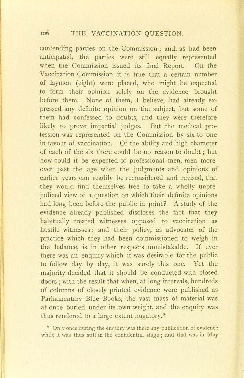 contending parties on the Commission; and, as had been anticipated, the parties were still equally represented when the Commission issued its final Report. On the Vaccination Commission it is true that a certain number of laymen (eight) were placed, who might be expected to form their opinion solely on the evidence brought before them. None of them, I believe, had already ex- pressed any definite opinion on the subject, but some of them had confessed to doubts, and they were therefore likely to prove impartial judges. But the medical pro- fession was represented on the Commission by six to one in favour of vaccination. Of the ability and high character of each of the six there could be no reason to doubt; but how could it be expected of professional men, men more- over past the age when the judgments and opinions of earlier years can readily be reconsidered and revised, that they would find themselves free to take a wholly unpre- judiced view of a question on which their definite opinions had long been before the public in print? A study of the evidence already published discloses the fact that they habitually treated witnesses opposed to vaccination as hostile witnesses; and their policy, as advocates of the practice which they had been commissioned to weigh in the balance, is in other respects unmistakable. If ever there was an enquiry which it was desirable for the public to follow day by day, it was surely this one. Yet the majority decided that it should be conducted with closed doors ; with the result that when, at long intervals, hundreds of columns of closely printed evidence were published as Parliamentary Blue Books, the vast mass of material was at once buried under its own weight, and the enquiry was thus rendered to a large extent nugatory.* * Only once during the enquiry was there any publication of evidence while it was thus still in the confidential stage ; and that was in May