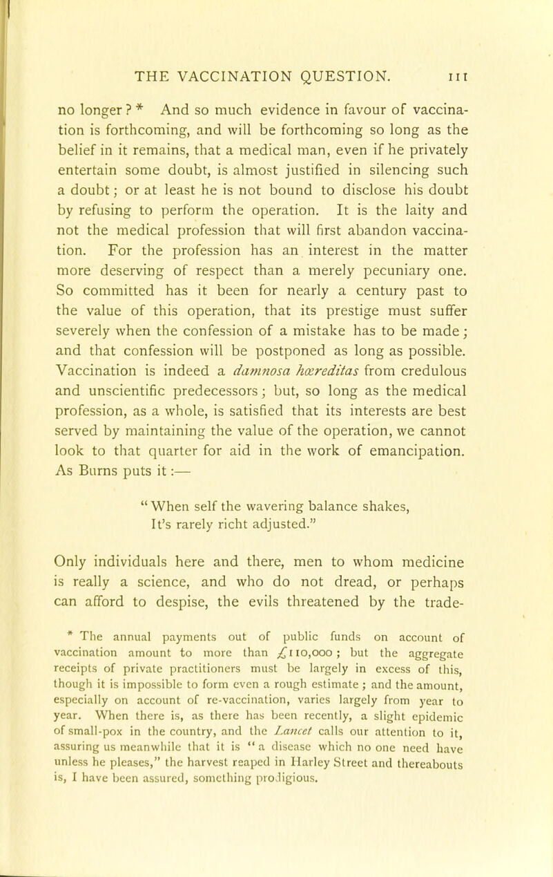 no longer ? * And so much evidence in favour of vaccina- tion is forthcoming, and will be forthcoming so long as the belief in it remains, that a medical man, even if he privately entertain some doubt, is almost justified in silencing such a doubt; or at least he is not bound to disclose his doubt by refusing to perform the operation. It is the laity and not the medical profession that will first abandon vaccina- tion. For the profession has an interest in the matter more deserving of respect than a merely pecuniary one. So committed has it been for nearly a century past to the value of this operation, that its prestige must suffer severely when the confession of a mistake has to be made; and that confession will be postponed as long as possible. Vaccination is indeed a damnosa hxreditas from credulous and unscientific predecessors; but, so long as the medical profession, as a whole, is satisfied that its interests are best served by maintaining the value of the operation, we cannot look to that quarter for aid in the work of emancipation. As Burns puts it:— When self the wavering balance shakes, It's rarely richt adjusted. Only individuals here and there, men to whom medicine is really a science, and who do not dread, or perhaps can afford to despise, the evils threatened by the trade- * The annual payments out of public funds on account of vaccination amount to more than £u0,000 ; but the aggregate receipts of private practitioners must be largely in excess of this, though it is impossible to form even a rough estimate ; and the amount, especially on account of re-vaccination, varies largely from year to year. When there is, as there has been recently, a slight epidemic of small-pox in the country, and the Lancet calls our attention to it, assuring us meanwhile that it is  a disease which no one need have unless he pleases, the harvest reaped in Harley Street and thereabouts is, I have been assured, something prodigious.