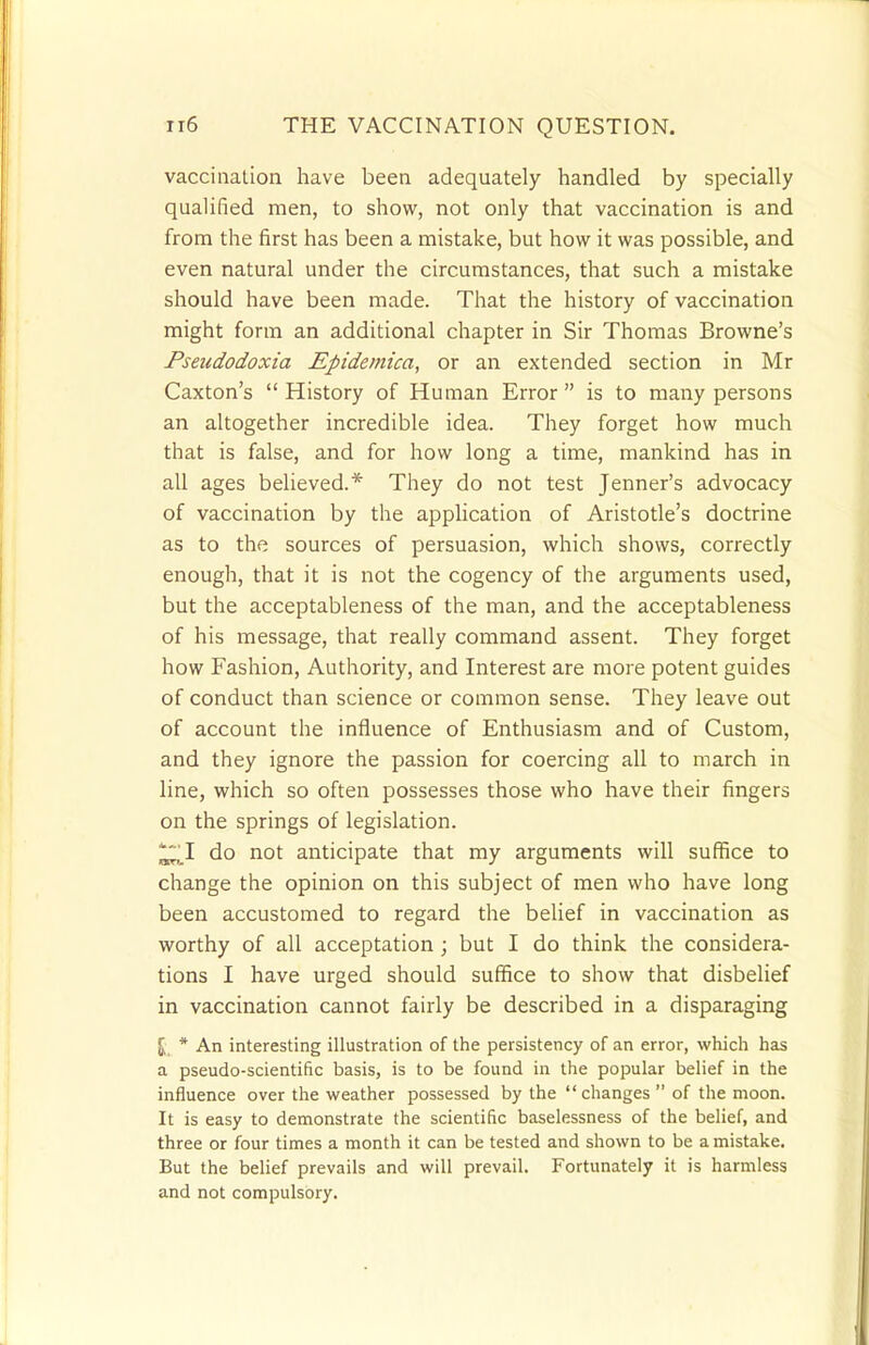 vaccination have been adequately handled by specially qualified men, to show, not only that vaccination is and from the first has been a mistake, but how it was possible, and even natural under the circumstances, that such a mistake should have been made. That the history of vaccination might form an additional chapter in Sir Thomas Browne's Pseudodoxia Epidemica, or an extended section in Mr Caxton's  History of Human Error  is to many persons an altogether incredible idea. They forget how much that is false, and for how long a time, mankind has in all ages believed.* They do not test Jenner's advocacy of vaccination by the application of Aristotle's doctrine as to the sources of persuasion, which shows, correctly enough, that it is not the cogency of the arguments used, but the acceptableness of the man, and the acceptableness of his message, that really command assent. They forget how Fashion, Authority, and Interest are more potent guides of conduct than science or common sense. They leave out of account the influence of Enthusiasm and of Custom, and they ignore the passion for coercing all to march in line, which so often possesses those who have their fingers on the springs of legislation. ^1 do not anticipate that my arguments will suffice to change the opinion on this subject of men who have long been accustomed to regard the belief in vaccination as worthy of all acceptation; but I do think the considera- tions I have urged should suffice to show that disbelief in vaccination cannot fairly be described in a disparaging J„ * An interesting illustration of the persistency of an error, which has a pseudo-scientific basis, is to be found in the popular belief in the influence over the weather possessed by the changes  of the moon. It is easy to demonstrate the scientific baselessness of the belief, and three or four times a month it can be tested and shown to be a mistake. But the belief prevails and will prevail. Fortunately it is harmless and not compulsory.