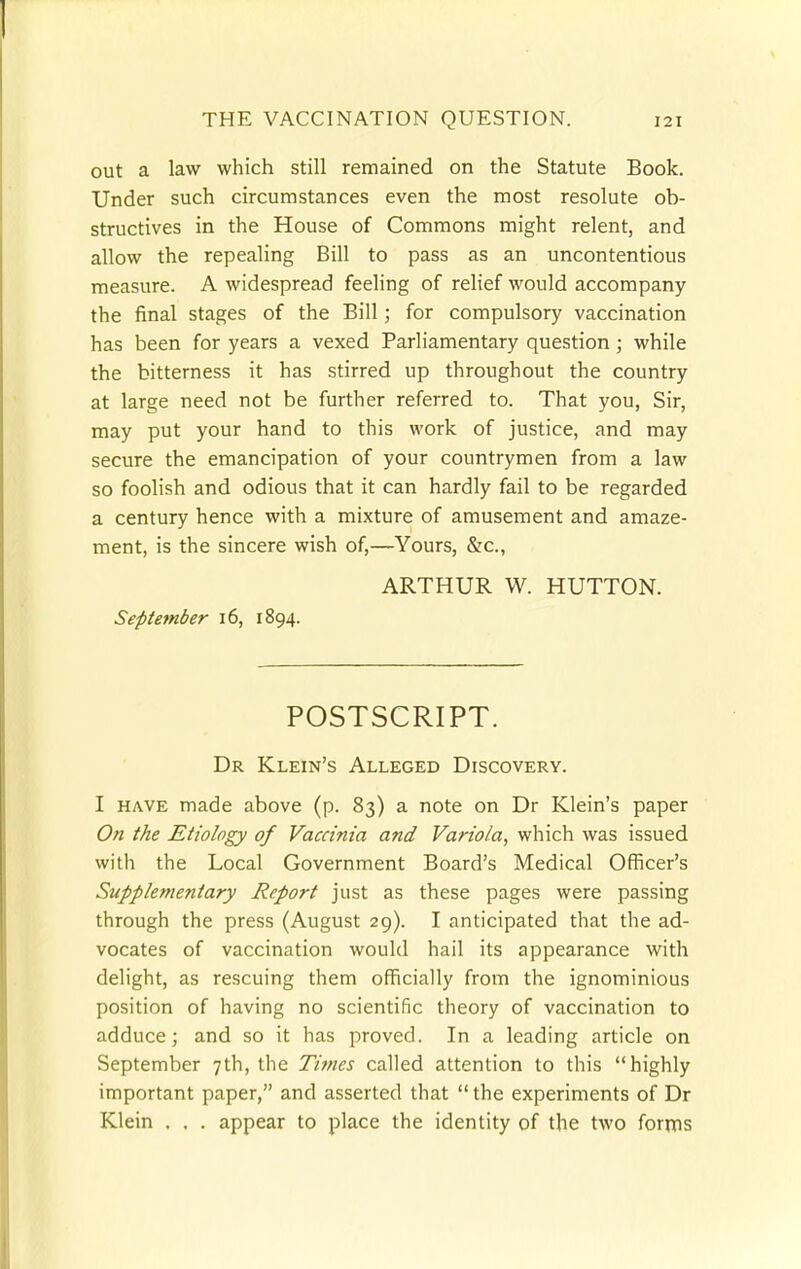 out a law which still remained on the Statute Book. Under such circumstances even the most resolute ob- structives in the House of Commons might relent, and allow the repealing Bill to pass as an uncontentious measure. A widespread feeling of relief would accompany the final stages of the Bill; for compulsory vaccination has been for years a vexed Parliamentary question; while the bitterness it has stirred up throughout the country at large need not be further referred to. That you, Sir, may put your hand to this work of justice, and may secure the emancipation of your countrymen from a law so foolish and odious that it can hardly fail to be regarded a century hence with a mixture of amusement and amaze- ment, is the sincere wish of,—Yours, &c, ARTHUR W. HUTTON. September 16, 1894. POSTSCRIPT. Dr Klein's Alleged Discovery. I have made above (p. 83) a note on Dr Klein's paper On the Etiology of Vaccinia and Variola, which was issued with the Local Government Board's Medical Officer's Supplementary Report just as these pages were passing through the press (August 29). I anticipated that the ad- vocates of vaccination would hail its appearance with delight, as rescuing them officially from the ignominious position of having no scientific theory of vaccination to adduce; and so it has proved. In a leading article on September 7th, the Times called attention to this highly important paper, and asserted that the experiments of Dr Klein . , . appear to place the identity of the two forms