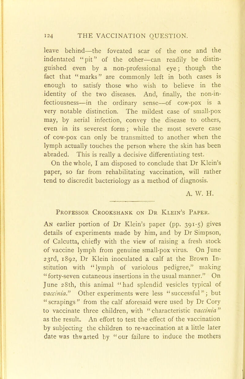 leave behind—the foveated scar of the one and the indentated pit of the other—can readily be distin- guished even by a non-professional eye; though the fact that marks are commonly left in both cases is enough to satisfy those who wish to believe in the identity of the two diseases. And, finally, the non-in- fectiousness—in the ordinary sense—of cow-pox is a very notable distinction. The mildest case of small-pox may, by aerial infection, convey the disease to others, even in its severest form; while the most severe case of cow-pox can only be transmitted to another when the lymph actually touches the person where the skin has been abraded. This is really a decisive differentiating test. On the whole, I am disposed to conclude that Dr Klein's paper, so far from rehabilitating vaccination, will rather tend to discredit bacteriology as a method of diagnosis. A. W. H. Professor Crookshank on Dr Klein's Paper. An earlier portion of Dr Klein's paper (pp. 391-5) gives details of experiments made by him, and by Dr Simpson, of Calcutta, chiefly with the view of raising a fresh stock of vaccine lymph from genuine small-pox virus. On June 23rd, 1892, Dr Klein inoculated a calf at the Brown In- stitution with lymph of variolous pedigree, making  forty-seven cutaneous insertions in the usual manner. On June 28th, this animal had splendid vesicles typical of vaccinia. Other experiments were less  successful ; but  scrapings  from the calf aforesaid were used by Dr Cory to vaccinate three children, with characteristic vaccinia as the result. An effort to test the effect of the vaccination by subjecting the children to re-vaccination at a little later date was thw arted by  our failure to induce the mothers