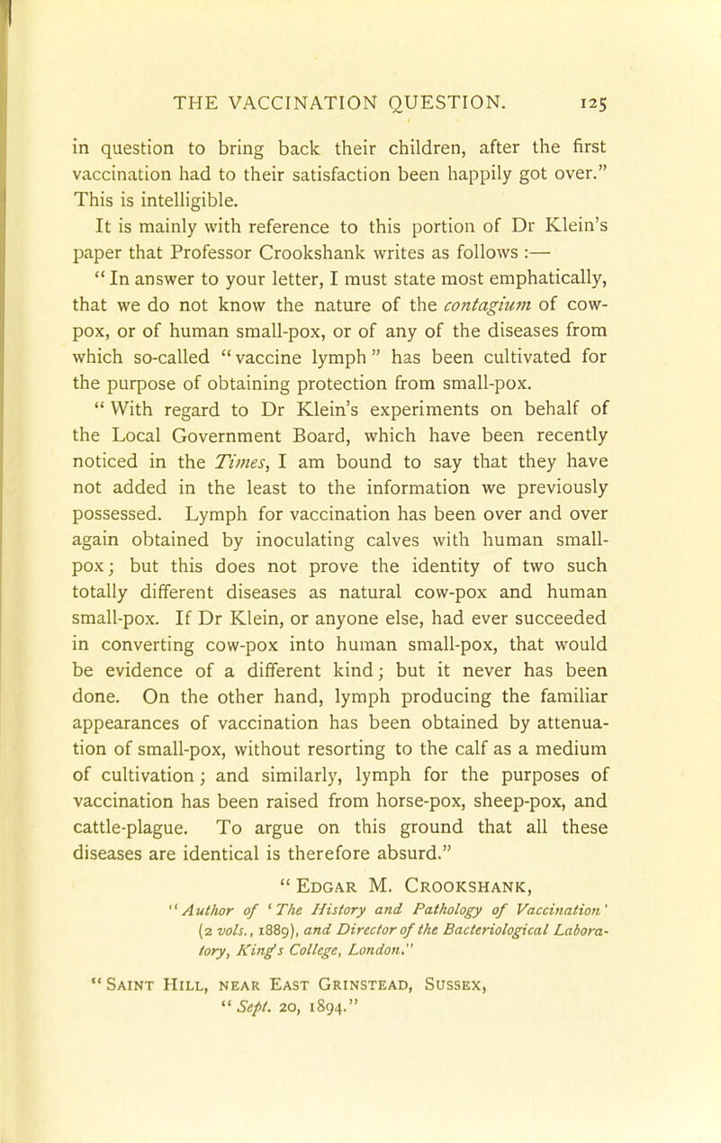 in question to bring back their children, after the first vaccination had to their satisfaction been happily got over. This is intelligible. It is mainly with reference to this portion of Dr Klein's paper that Professor Crookshank writes as follows :—  In answer to your letter, I must state most emphatically, that we do not know the nature of the contagium of cow- pox, or of human small-pox, or of any of the diseases from which so-called  vaccine lymph  has been cultivated for the purpose of obtaining protection from small-pox.  With regard to Dr Klein's experiments on behalf of the Local Government Board, which have been recently noticed in the Times, I am bound to say that they have not added in the least to the information we previously possessed. Lymph for vaccination has been over and over again obtained by inoculating calves with human small- pox; but this does not prove the identity of two such totally different diseases as natural cow-pox and human small-pox. If Dr Klein, or anyone else, had ever succeeded in converting cow-pox into human small-pox, that would be evidence of a different kind; but it never has been done. On the other hand, lymph producing the familiar appearances of vaccination has been obtained by attenua- tion of small-pox, without resorting to the calf as a medium of cultivation; and similarly, lymph for the purposes of vaccination has been raised from horse-pox, sheep-pox, and cattle-plague. To argue on this ground that all these diseases are identical is therefore absurd.  Edgar M. Crookshank, '' A uthor of ' The History and Pathology of Vaccination,' (2 vols., 1889), and Director of the Bacteriological Labora- tory, King's College, London.  Saint Hill, near East Grinstead, Sussex,  Sept. 20, 1894.