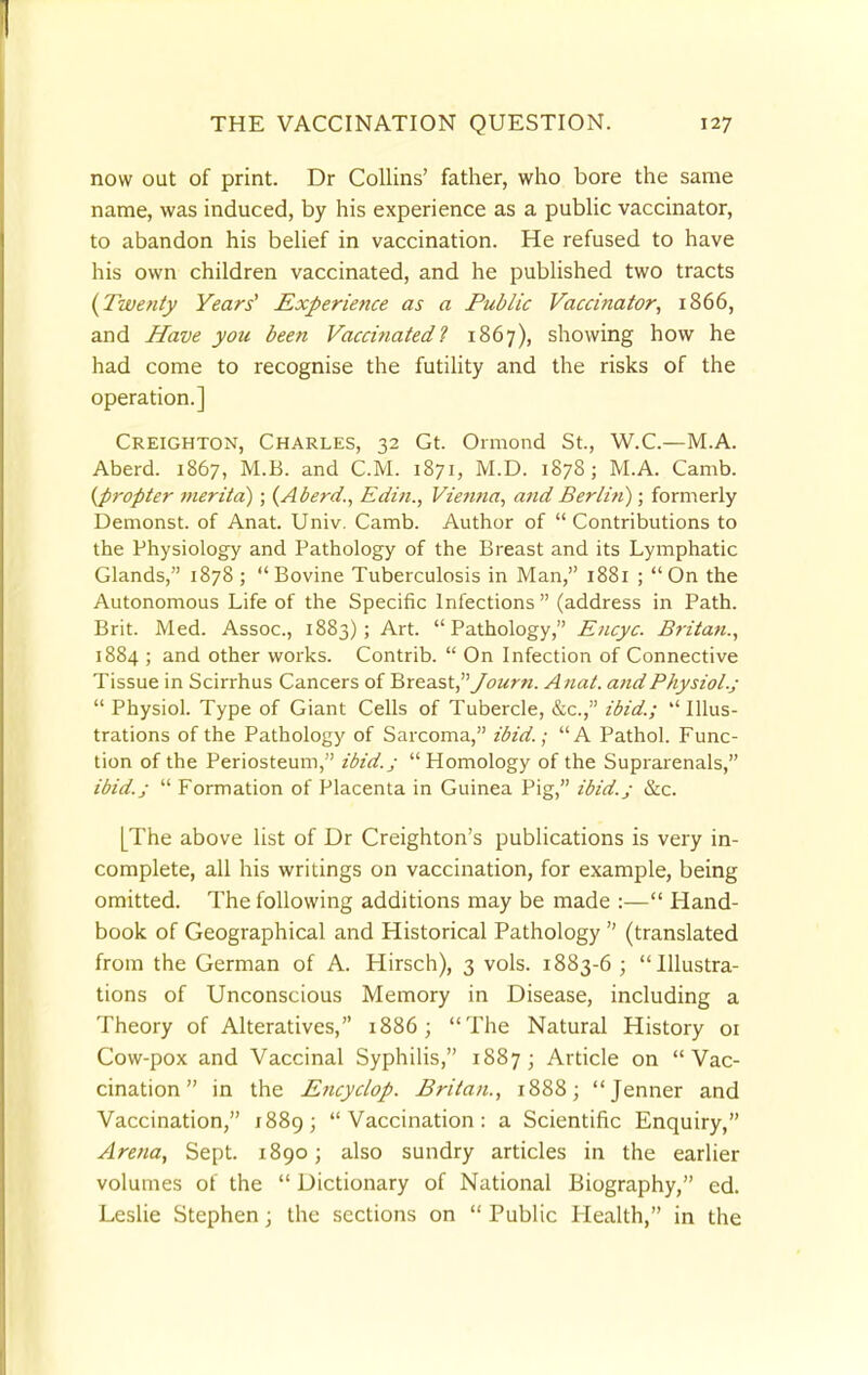 now out of print. Dr Collins' father, who bore the same name, was induced, by his experience as a public vaccinator, to abandon his belief in vaccination. He refused to have his own children vaccinated, and he published two tracts {Twenty Years1 Experience as a Public Vaccinator, 1866, and Have you been Vaccinated! 1867), showing how he had come to recognise the futility and the risks of the operation.] Creighton, Charles, 32 Gt. Ormond St., W.C.—M.A. Aberd. 1867, M.B. and CM. 1871, M.D. 1878; M.A. Camb. {propter merita) ; {Aberd., Edin., Vienna, and Berlin); formerly Demonst. of Anat. Univ. Camb. Author of  Contributions to the Physiology and Pathology of the Breast and its Lymphatic Glands, 1878; Bovine Tuberculosis in Man, 1881 ; On the Autonomous Life of the Specific Infections (address in Path. Brit. Med. Assoc., 1883); Art. Pathology, Encyc. Britan., 1884 ; and other works. Contrib.  On Infection of Connective Tissue in Scirrhus Cancers of Breast, Journ. A nut. and Physiol.;  Physiol. Type of Giant Cells of Tubercle, &c, ibid.;  Illus- trations of the Pathology of Sarcoma, ibid.; A Pathol. Func- tion of the Periosteum, ibid.; Homology of the Suprarenals, ibid.;  Formation of Placenta in Guinea Pig, ibid.; &c. [The above list of Dr Creighton's publications is very in- complete, all his writings on vaccination, for example, being omitted. The following additions may be made :— Hand- book of Geographical and Historical Pathology  (translated from the German of A. Hirsch), 3 vols. 1883-6 ; Illustra- tions of Unconscious Memory in Disease, including a Theory of Alteratives, 1886; The Natural History 01 Cow-pox and Vaccinal Syphilis, 1887; Article on Vac- cination in the Encyclop. Britan., 1888; Jenner and Vaccination, 1889; Vaccination: a Scientific Enquiry, Arena, Sept. 1890; also sundry articles in the earlier volumes of the  Dictionary of National Biography, ed. Leslie Stephen; the sections on  Public Health, in the