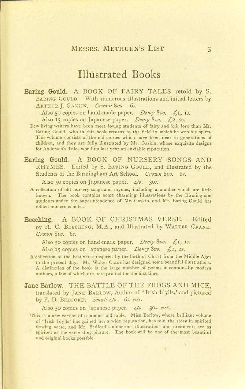 Illustrated Books Baring Gould. A BOOK OF FAIRY TALES retold by S. Baring Gould. With numerous illustrations and initial letters by Arthur J. Gaskin. Crown Svo. 6s. Also 50 copies on hand-made paper. Demy S2/0. £1, is. Also 15 copies on Japanese paper. Demy Svo. £2. 2s. Few living writers have been more loving students of fairy and folk lore than Mr. Baring Gould, who in this book returns to the field in which he won his spurs. This volume consists of the old stories which have been dear to generations of children, and they are fully illustrated by Mr. Gaskin, whose exquisite designs for Andersen's Tales won him last year an enviable reputation. Baring Gould. A BOOK OF NURSERY SONGS AND RHYMES. Edited by S. Baring Gould, and illustrated by the Students of the Birmingham Art School. Crown Svo. 6s. Also 50 copies on Japanese paper. 4/0. 30J. A collection of old nursery songs and rhymes, including a number which are little known. The book contains some charming illustrations by the Birmingham students under the superintendence of Mr. Gaskin, and Mr. Baring Gould has added numerous notes. Beeching. A BOOK OF CHRISTMAS VERSE. Edited oy H. C. Beeching, M.A., and Illustrated by Walter Crane. Crown Svo. 6s. Also 50 copies on hand-made paper. Demy Svo. £1, is. Also 15 copies on Japanese paper. Demy Svo. £2, 2s. A collection of the best verse inspired by the birth of Christ from the Middle Ages to the present day. Mr. Walter Crane has designed some beautiful illustrations. A distinction of the book is the large number of poems it contains by modern authors, a few of which are here printed for the first time. Jane Barlow. THE BATTLE OF THE FROGS AND MICE, translated by Jane Barlow, Author of 'Irish Idylls,' and pictured by F. D. Bedford. Small 4(0. 6s. net. Also 50 copies on Japanese paper. 4I0. 30*. net. This is a new version of a famous old fable. Miss Barlow, whose brilliant volume of 1 Irish Idylls' has gained her a wide reputation, has told the story in spirited flowing verse, and Mr. Bedford's numerous illustrations and ornaments are as spirited as the verse they picture. The book will be one of the most beautiful and original books possible.