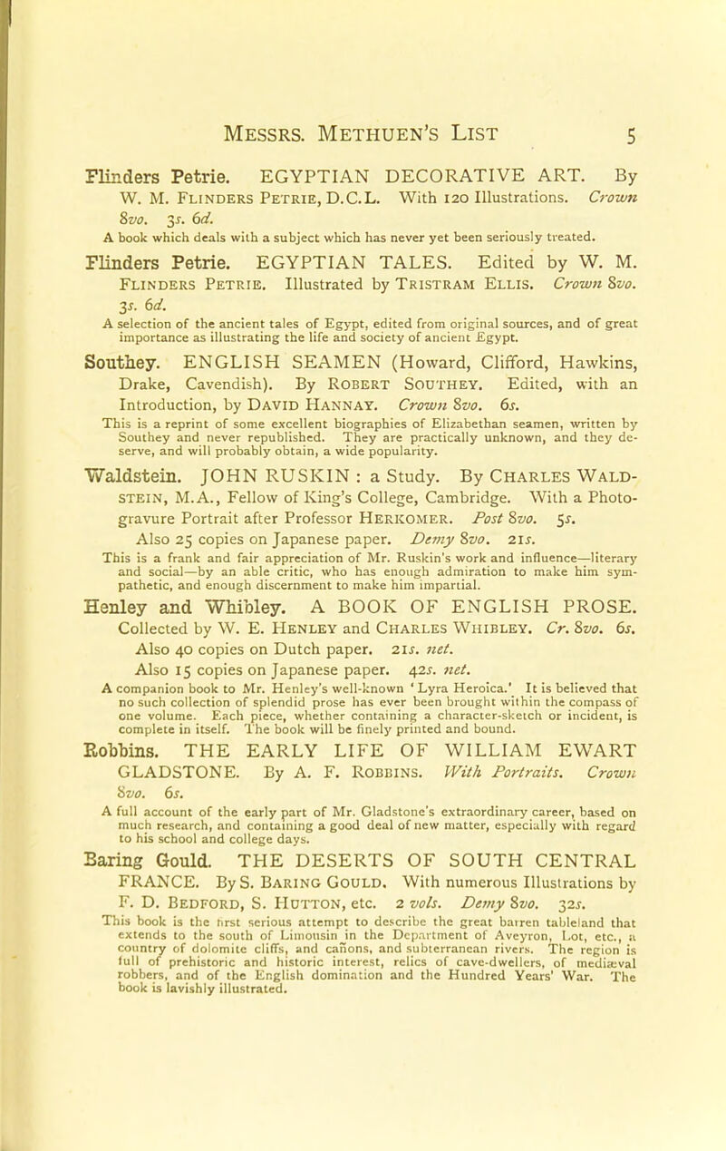 Flinders Petrie. EGYPTIAN DECORATIVE ART. By W. M. Flinders Petrie, D.C.L. With 120 Illustrations. Crown 8vo. 3s. 6d. A book which deals with a subject which has never yet been seriously treated. Flinders Petrie. EGYPTIAN TALES. Edited by W. M. Flinders Petrie. Illustrated by Tristram Ellis. Crown 8vo. 3s. 6d. A selection of the ancient tales of Egypt, edited from original sources, and of great importance as illustrating the life and society of ancient Egypt. Southey. ENGLISH SEAMEN (Howard, Clifford, Hawkins, Drake, Cavendish). By Robert Southey. Edited, with an Introduction, by David Hannay. Crown 8vo. 6s. This is a reprint of some excellent biographies of Elizabethan seamen, written by Southey and never republished. They are practically unknown, and they de- serve, and will probably obtain, a wide popularity. Waldstein. JOHN RUSKIN : a Study. By Charles Wald- STEIN, M.A., Fellow of King's College, Cambridge. With a Photo- gravure Portrait after Professor Herkomer. Post 8vo. 5s. Also 25 copies on Japanese paper. De?ny 8vo. 21s. This is a frank and fair appreciation of Mr. Ruskin's work and influence—literary and social—by an able critic, who has enough admiration to make him sym- pathetic, and enough discernment to make him impartial. Henley and Whibley. A BOOK OF ENGLISH PROSE. Collected by W. E. Henley and Charles Whibley. Cr. 8vo. 6s. Also 40 copies on Dutch paper. 2is. net. Also 15 copies on Japanese paper. 42s. net. A companion book to Mr. Henley's well-known ' Lyra Heroica.' It is believed that no such collection of splendid prose has ever been brought within the compass of one volume. Each piece, whether containing a character-sketch or incident, is complete in itself. The book will be finely printed and bound. Bobbins. THE EARLY LIFE OF WILLIAM EWART GLADSTONE. By A. F. Robbins. With. Portraits. Crown 8vo. 6s. A full account of the early part of Mr. Gladstone's extraordinary career, based on much research, and containing a good deal of new matter, especially with regard to his school and college days. Baring Gould. THE DESERTS OF SOUTH CENTRAL FRANCE. By S. Baring Gould. With numerous Illustrations by F. D. Bedford, S. Hutton, etc. 2 vols. Demy 8vo. 32s. This book is the hrst serious attempt to describe the great bairen tableland that extends to the south of Limousin in the Department of Aveyron, Lot, etc., a country of dolomite cliffs, and canons, and subterranean rivers. The region is lull of prehistoric and historic interest, relics of cave-dwellers, of mediaeval robbers, and of the English domination and the Hundred Years' War. The book is lavishly illustrated.