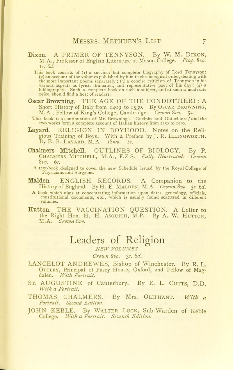 Dixon. A PRIMER OF TENNYSON. By W. M. Dixon, M. A., Professor of English Literature at Mason College. Fcap. 8vo. is. 6d. This book consists of (i) a succinct but complete biography of Lord Tennyson; (2) an account of the volumes published by him in chronological order, dealing with the more important poems separately ; (3) a concise criticism of Tennyson in his various aspects as lyrist, dramatist, and representative poet of his day; (4) a bibliography. Such a complete book on such a subject, and at such a moderate price, should find a host of readers. Oscar Browning. THE AGE OF THE CONDOTTIERI : A Short History of Italy from 1409 to 1530. By Oscar Browning, M.A., Fellow of King's College, Cambridge. Crown Svo. $s. This book is a continuation of Mr. Browning's 'Guelphs and Ghibcllines,'and the two works form a complete account of Italian history from 1250 to 1530. Layard. RELIGION IN BOYHOOD. Notes on the Reli- gious Training of Boys. With a Preface by J. R. Illingworth. By E. B. Layard, M.A. i&mo. is. Chalmers Mitchell. OUTLINES OF BIOLOGY. By P. Chalmers Mitchell, M.A., F.Z.S. Fully Illustrated. Crown Zvo. 6s. A text-book designed to cover the new Schedule issued by the Royal College of Physicians and Surgeons. Maiden. ENGLISH RECORDS. A Companion to the History of England. By H. E. Malden, M.A. Crown Svo. 3s. 6d. A book which aims at concentrating information upon dates, genealogy, officials, constitutional documents, etc., which is usually found scattered in different volumes. Hutton. THE VACCINATION QUESTION. A Letter to the Right Hon. H. H. Asquith, M.P. By A. W. Hutton, M.A. Crown Zvo. NEW VOLUMES Crown Svo. 3s. 6d. LANCELOT ANDREWES, Bishop of Winchester. By R. L. Ottley, Principal of Pusey House, Oxford, and Fellow of Mag- dalen. With Portrait. St. AUGUSTINE of Canterbury. By E. L. Cutts, D.D. With a Portrait. THOMAS CHALMERS. By Mrs. Oliphant. With a Portrait. Second Edition. JOHN KEBLE. By Walter Lock, Sub-Warden of Keble College. With a Portrait. Seventh Edition.