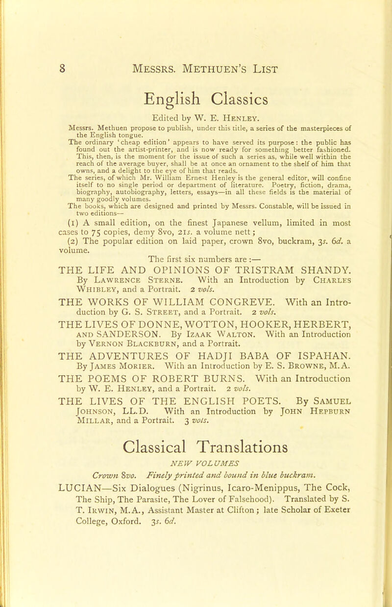 English Classics Edited by W. E. Henley. Messrs. Methuen propose to publish, under this title, a series of the masterpieces of the English tongue. The ordinary ' cheap edition1 appears to have served its purpose: the public has found out the artist-printer, and is now ready for something better fashioned. This, then, is the moment for the issue of such a series as, while well within the reach of the average buyer, shall be at once an ornament to the shelf of him that owns, and a delight to the eye of him that reads. The series, of which Mr. William Ernest Henley is the general editor, will confine itself to no single period or department of literature. Poetry, fiction, drama, biography, autobiography, letters, essays—in all these fields is the material of many goodly volumes. The books, which are designed and printed by Messrs. Constable, will be issued in two editions— (1) A small edition, on the finest Japanese vellum, limited in most cases to 75 copies, demy 8vo, 2ls. a volume nett; (2) The popular edition on laid paper, crown 8vo, buckram, 3*. 6d. a volume. The first six numbers are :— THE LIFE AND OPINIONS OF TRISTRAM SHANDY. By Lawrence Sterne. With an Introduction by Charles Whibley, and a Portrait. 2 vols. THE WORKS OF WILLIAM CONGREVE. With an Intro- duction by G. S. Street, and a Portrait. 2 vols. THE LIVES OF DONNE, WOTTON, HOOKER, HERBERT, and SANDERSON. By Izaak Walton. With an Introduction by Vernon Blackburn, and a Portrait. THE ADVENTURES OF HADJI BABA OF ISPAHAN. By James Morier. With an Introduction by E. S. Browne, M. A. THE POEMS OF ROBERT BURNS. With an Introduction by W. E. Henley, and a Portrait. 2 vols. THE LIVES OF THE ENGLISH POETS. By Samuel Johnson, LL.D. With an Introduction by John Hepburn Millar, and a Portrait. 3 vols. Classical Translations NEW VOLUMES Crown 8vo. Finely printed and bound in blue buckram. LUCIAN—Six Dialogues (Nigrinus, Icaro-Menippus, The Cock, The Ship, The Parasite, The Lover of Falsehood). Translated by S. T. Irwin, M.A., Assistant Master at Clifton; late Scholar of Exeter College, Oxford. 3*. 6d.