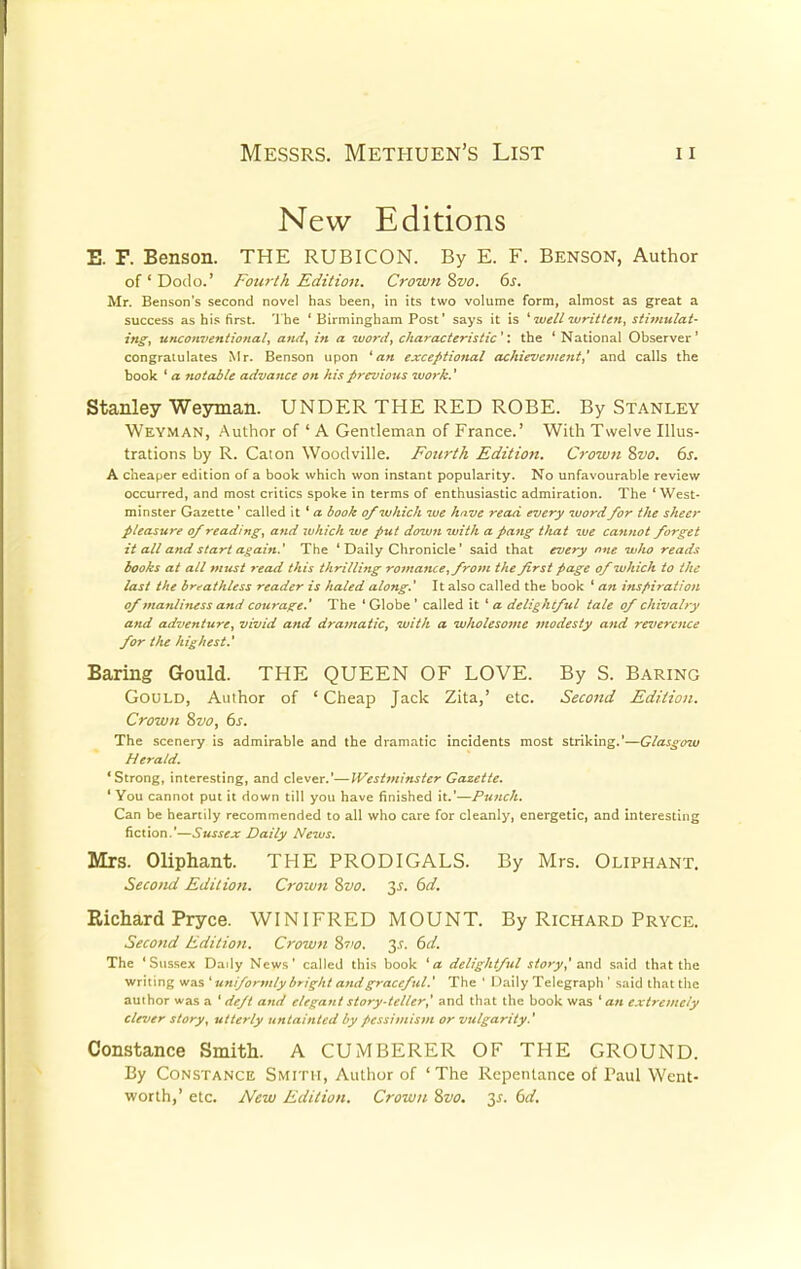 New Editions E. F. Benson. THE RUBICON. By E. F. Benson, Author of'Dodo.' Fourth Edition. Crown Svo. 6s. Mr. Benson's second novel has been, in its two volume form, almost as great a success as his first. The ' Birmingham Post' says it is ' well written, stimulat- ing, unconventional, and, in a word, characteristic ': the ' National Observer ' congratulates Mr. Benson upon 'an exceptional achievement,' and calls the book 'a notable advance on his previous work.' Stanley Weyman. UNDER THE RED ROBE. By Stanley Weyman, Author of ' A Gentleman of France.' With Twelve Illus- trations by R. Caton Woodville. Fourth Edition. Crown Svo. 6s. A cheaper edition of a book which won instant popularity. No unfavourable review occurred, and most critics spoke in terms of enthusiastic admiration. The ' West- minster Gazette ' called it ' a book of which we have read every wordfor the sheet- pleasure of reading, and which we put down with a pang that we cannot forget it all and start again.' The ' Daily Chronicle' said that every one who reads books at all must read this thrilling romance,from the first page of which to the last the breathless reader is haled along.' It also called the book ' an inspiration of manliness and courage.' The ' Globe ' called it ' a delightful tale of chivalry and adventure, vivid and dramatic, with a wholesome modesty and reverence for the highest.' Baring Gould. THE QUEEN OF LOVE. By S. Baring Gould, Author of 'Cheap Jack Zita,' etc. Second Edition. Crown Svo, 6s. The scenery is admirable and the dramatic incidents most striking.'—Glasgow Herald. 'Strong, interesting, and clever.'—Westminster Gazette. ' You cannot put it down till you have finished it.'-—Punch. Can be heartily recommended to all who care for cleanly, energetic, and interesting fiction.'—Sussex Daily News. Mrs. Oliphant. THE PRODIGALS. By Mrs. Oliphant. Second Edition. Crown Svo. 2>s- Richard Pryce. WINIFRED MOUNT. By Richard Pryce. Second Edition. Crown Svo. y. 6d. The 'Sussex Daily News' called this book 'a delightful story,' and said that the writing was ' uniformly bright and graceful.' The ' Daily Telegraph ' said that the author was a ' deft and elegant story-teller,' and that the book was ' an extremely clever story, utterly untainted by pessimism or vulgarity.' Constance Smith. A CUMBERER OF THE GROUND. By Constance Smith, Author of ' The Repentance of Paul Went- worth,' etc. New Edition. Crown Svo. is. 6d.