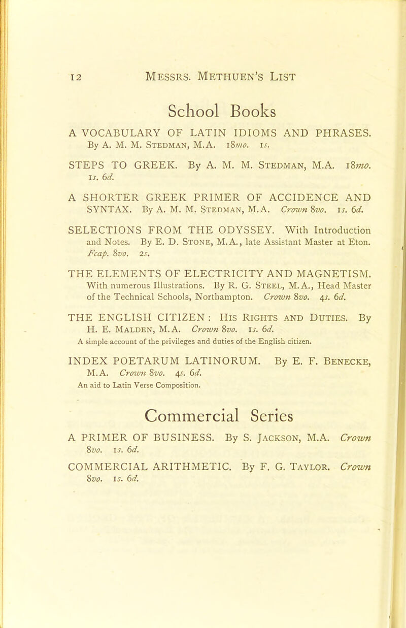 School Books A VOCABULARY OF LATIN IDIOMS AND PHRASES. By A. M. M. Stedman, M.A. i8mo. if. STEPS TO GREEK. By A. M. M. Stedman, M.A. \Znio. is. 6d. A SHORTER GREEK PRIMER OF ACCIDENCE AND SYNTAX. By A. M. M. Stedman, M.A. Crown ivo. is. 6d. SELECTIONS FROM THE ODYSSEY. With Introduction and Notes. By E. D. Stone, M.A., late Assistant Master at Eton. Fcap. 8vo. 2s. THE ELEMENTS OF ELECTRICITY AND MAGNETISM. With numerous Illustrations. By R. G. Steel, M.A., Head Master of the Technical Schools, Northampton. Crown 8vo. 4s. 6d. THE ENGLISH CITIZEN : His Rights and Duties. By H. E. Malden, M.A. Crown 8vo. is. 6d. A simple account of the privileges and duties of the English citizen. INDEX POETARUM LATINORUM. By E. F. BENECKE, M.A. Crozvn Svo. 4s. 6d. An aid to Latin Verse Composition. Commercial Series A PRIMER OF BUSINESS. By S. JACKSON, M.A. Crown 8vo. is. 6d. COMMERCIAL ARITHMETIC. By F. G. TAYLOR. Crown 8vo. is. 6d.