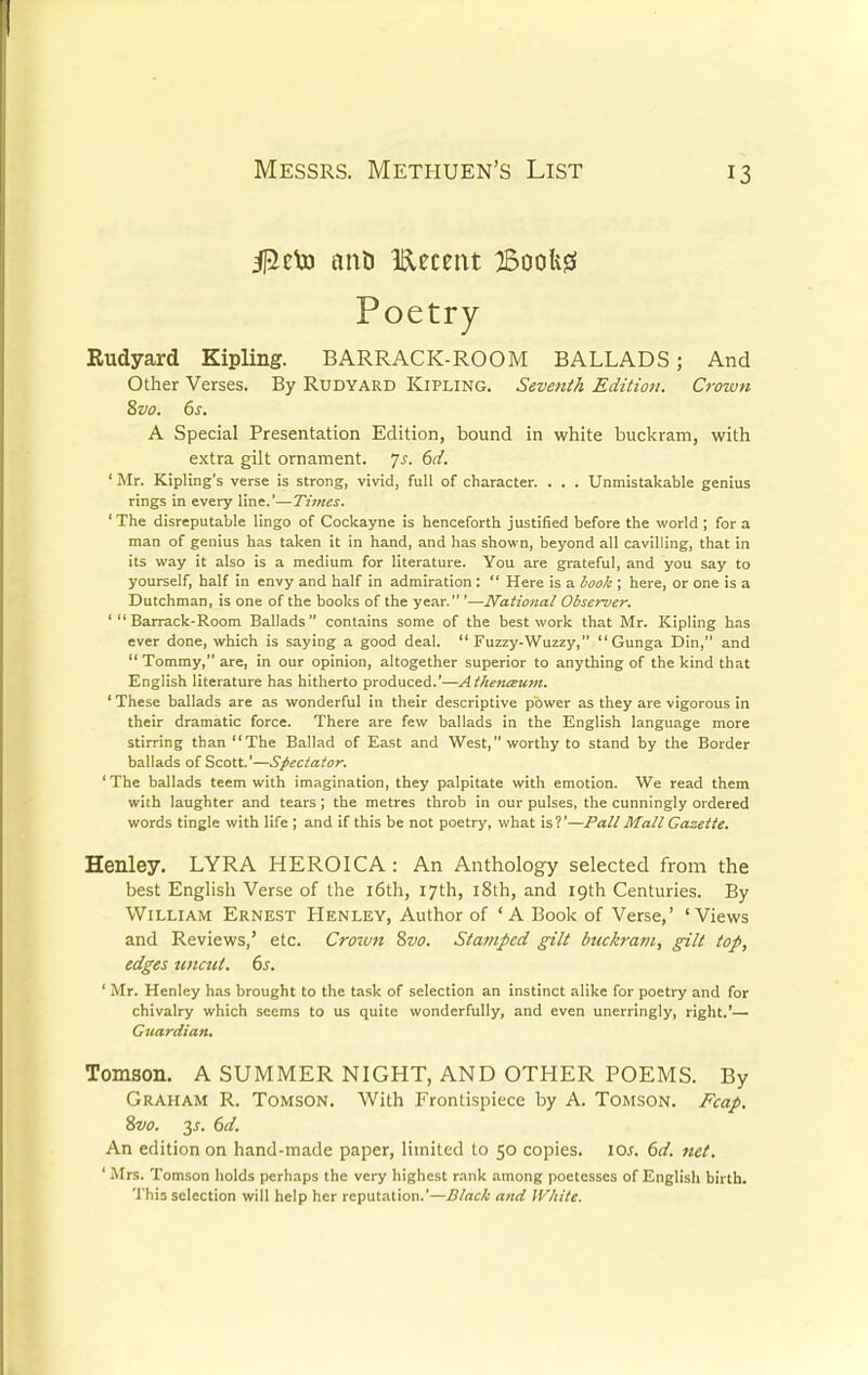 j^cto ant) tamt BooUjS Poetry Rudyard Kipling. BARRACK-ROOM BALLADS; And Other Verses. By Rudyard Kipling. Seventh Edition. Crown 8vo. 6s. A Special Presentation Edition, bound in white buckram, with extra gilt ornament. 7s. 6d. ' Mr. Kipling's verse is strong, vivid, full of character. . . . Unmistakable genius rings in every line.'—Times. 'The disreputable lingo of Cockayne is henceforth justified before the world ; for a man of genius has taken it in hand, and has shown, beyond all cavilling, that in its way it also is a medium for literature. You are grateful, and you say to yourself, half in envy and half in admiration :  Here is a book ; here, or one is a Dutchman, is one of the books of the year. '—National Observer. 'Barrack-Room Ballads contains some of the best work that Mr. Kipling has ever done, which is saying a good deal.  Fuzzy-Wuzzy, Gunga Din, and  Tommy, are, in our opinion, altogether superior to anything of the kind that English literature has hitherto produced.'—Athenaum. 1 These ballads are as wonderful in their descriptive power as they are vigorous in their dramatic force. There are few ballads in the English language more stirring than The Ballad of East and West, worthy to stand by the Border ballads of Scott.'—Spectator. ' The ballads teem with imagination, they palpitate with emotion. We read them with laughter and tears ; the metres throb in our pulses, the cunningly ordered words tingle with life ; and if this be not poetry, what is?'—Pall Mall Gazette. Henley. LYRA HEROICA : An Anthology selected from the best English Verse of the 16th, 17th, 18th, and 19th Centuries. By William Ernest Henley, Author of 'A Book of Verse,' 'Views and Reviews,' etc. Croivn 8vo. Stamped gilt btukram, gilt top, edges uncut. 6s. ' Mr. Henley has brought to the task of selection an instinct alike for poetry and for chivalry which seems to us quite wonderfully, and even unerringly, right.'— Guardian. Tomson. A SUMMER NIGHT, AND OTHER POEMS. By Graham R. Tomson. With Frontispiece by A. Tomson. Fcap. An edition on hand-made paper, limited to 50 copies, iar. 6d. net. ' Mrs. Tomson holds perhaps the very highest rank among poetesses of English birth. This selection will help her reputation.'—Black and White.